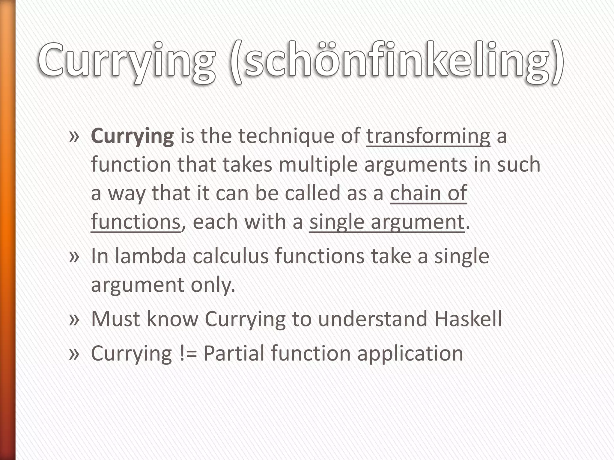 » Currying is the technique of transforming a
function that takes multiple arguments in such
a way that it can be called as a chain of
functions, each with a single argument.
» In lambda calculus functions take a single
argument only.
» Must know Currying to understand Haskell
» Currying != Partial function application
 
