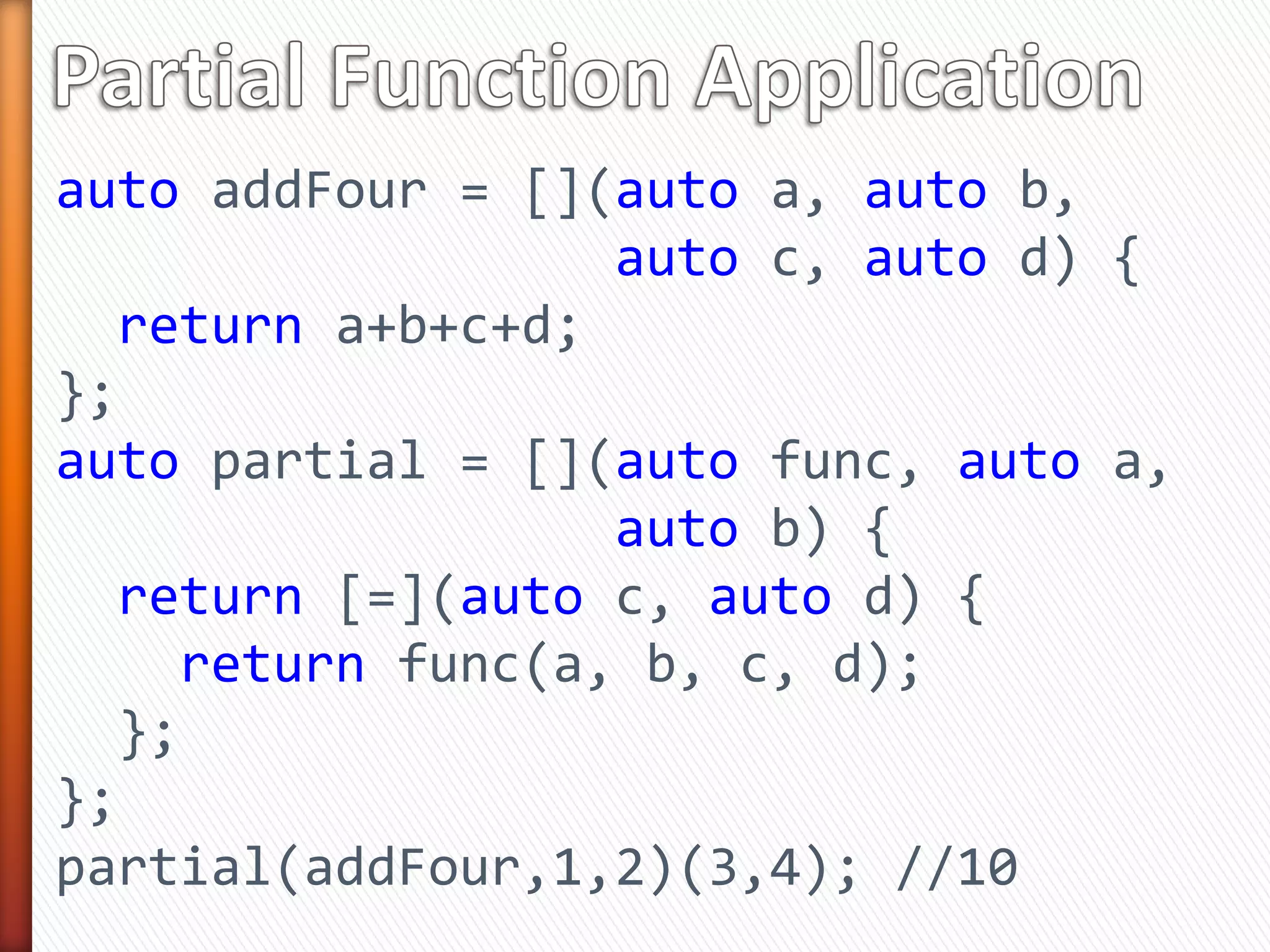 auto addFour = [](auto a, auto b,
auto c, auto d) {
return a+b+c+d;
};
auto partial = [](auto func, auto a,
auto b) {
return [=](auto c, auto d) {
return func(a, b, c, d);
};
};
partial(addFour,1,2)(3,4); //10
 