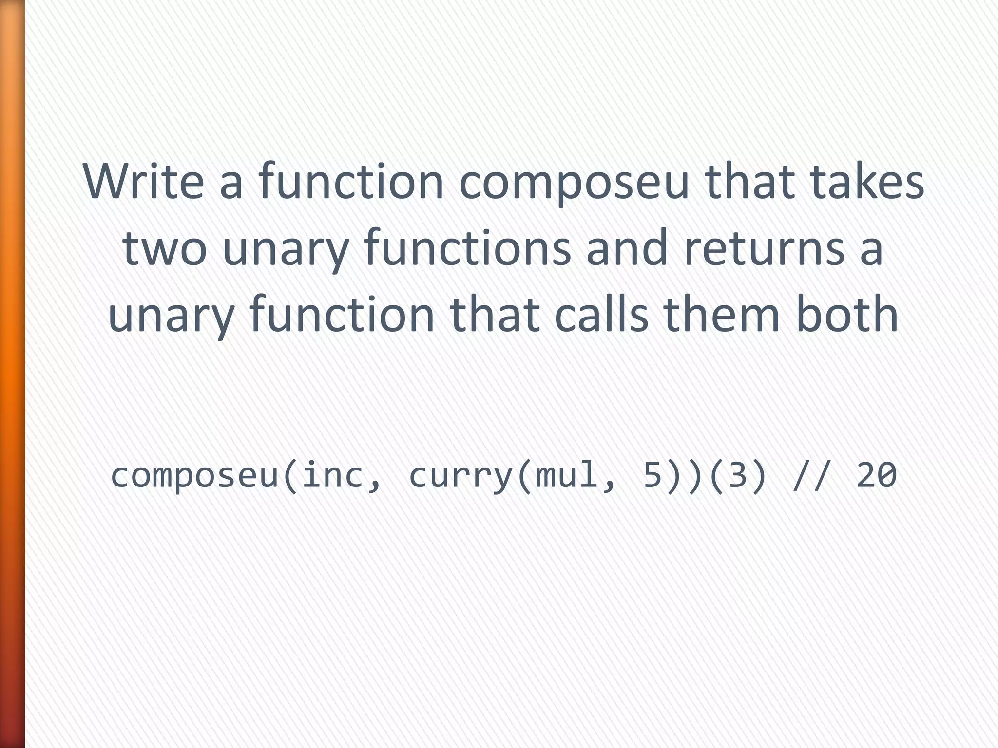 Write a function composeu that takes
two unary functions and returns a
unary function that calls them both
composeu(inc, curry(mul, 5))(3) // 20
 