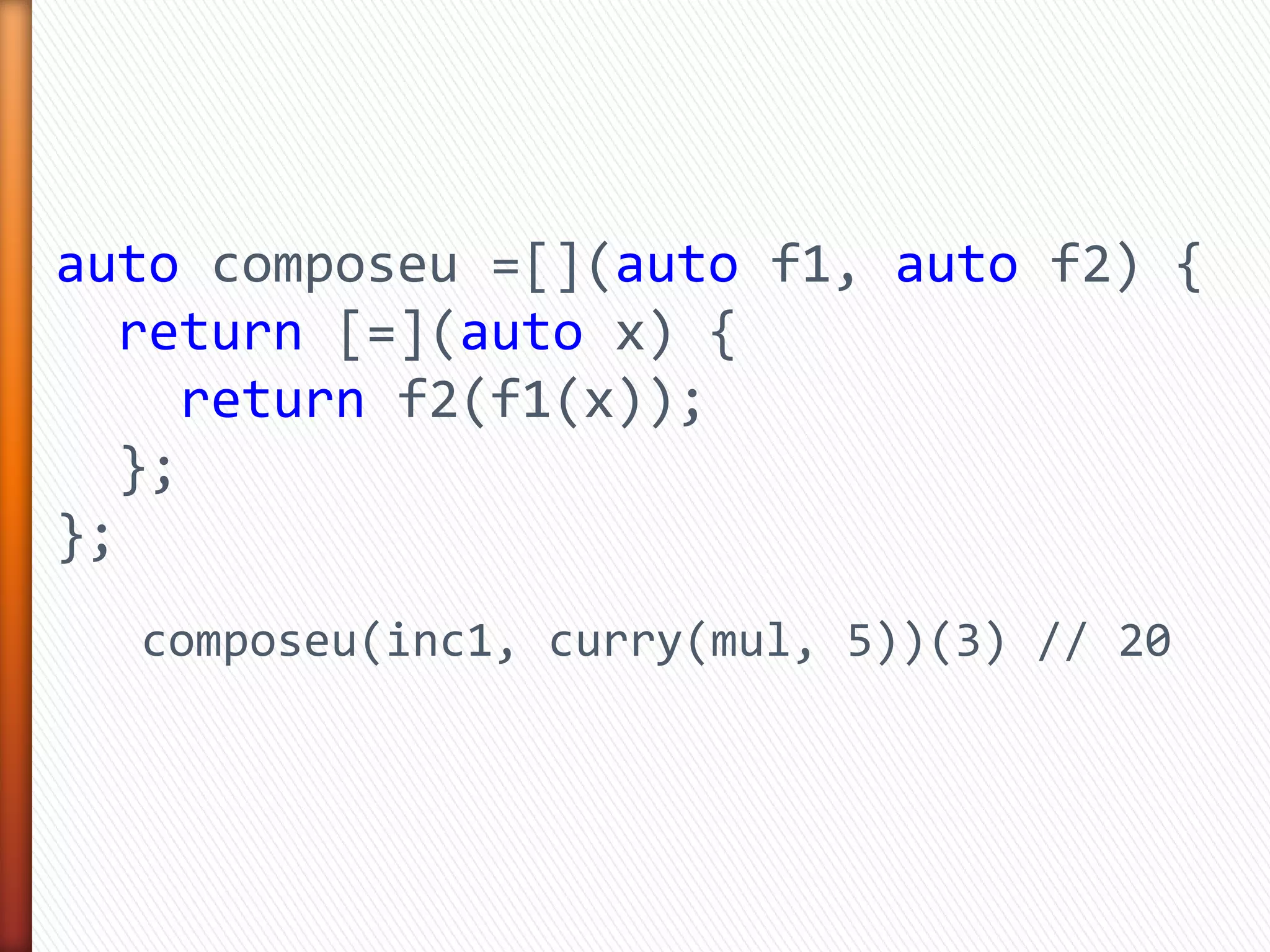 auto composeu =[](auto f1, auto f2) {
return [=](auto x) {
return f2(f1(x));
};
};
composeu(inc1, curry(mul, 5))(3) // 20
 