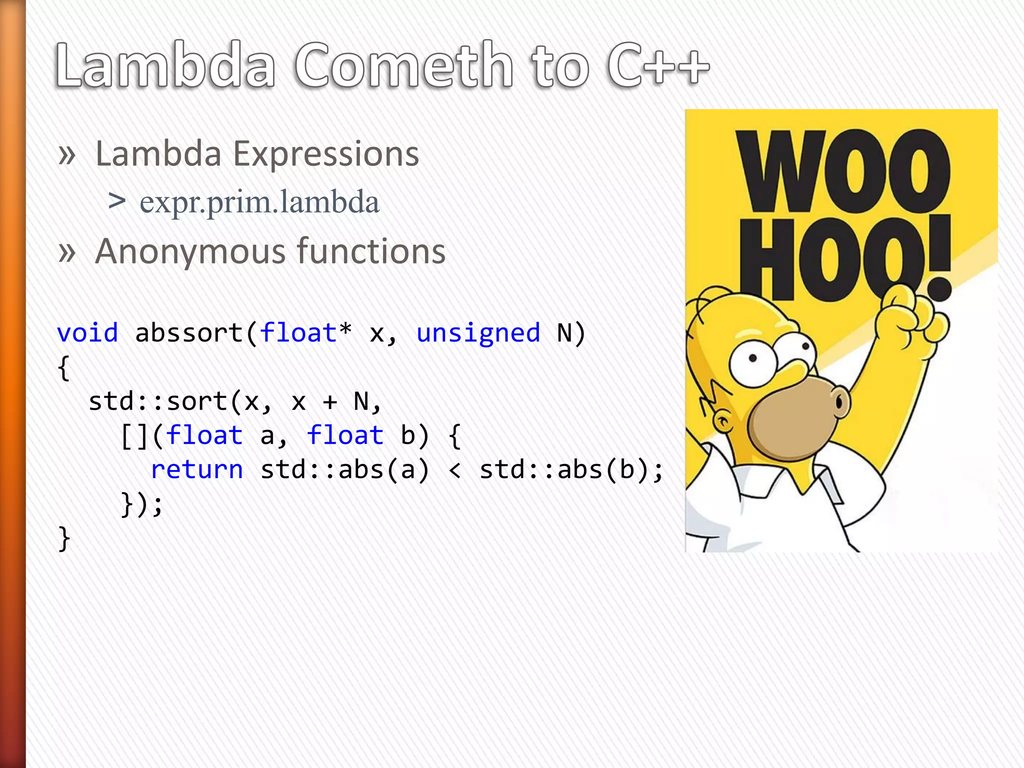 » Lambda Expressions
˃ expr.prim.lambda
» Anonymous functions
void abssort(float* x, unsigned N)
{
std::sort(x, x + N,
[](float a, float b) {
return std::abs(a) < std::abs(b);
});
}
 