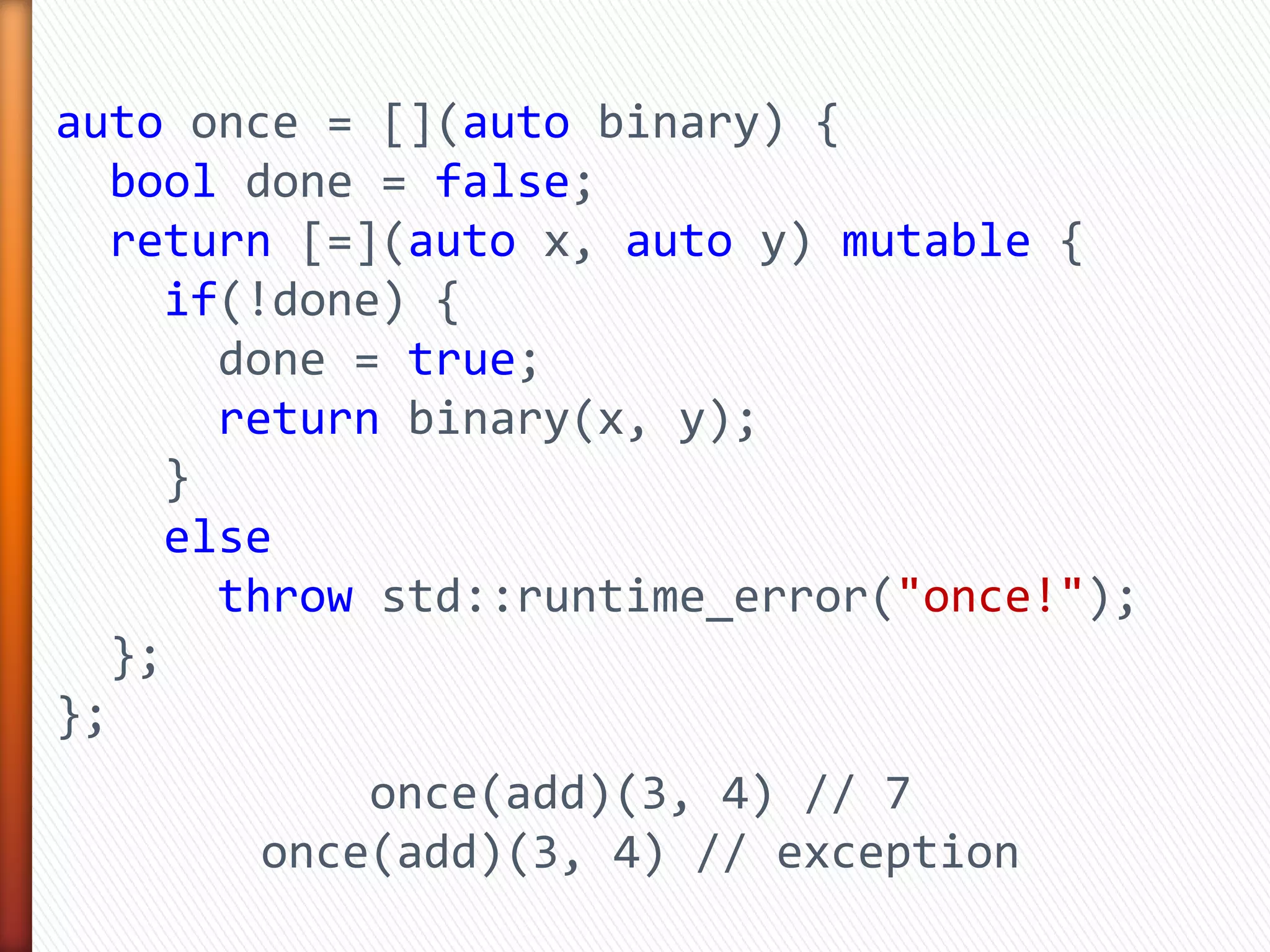 auto once = [](auto binary) {
bool done = false;
return [=](auto x, auto y) mutable {
if(!done) {
done = true;
return binary(x, y);
}
else
throw std::runtime_error("once!");
};
};
once(add)(3, 4) // 7
once(add)(3, 4) // exception
 