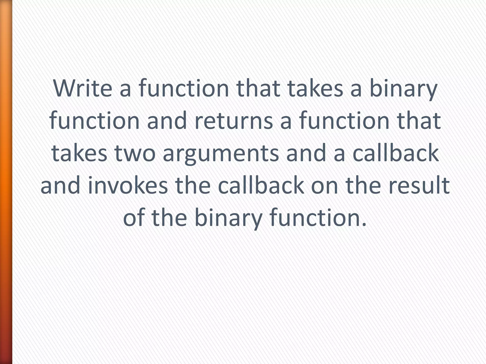 Write a function that takes a binary
function and returns a function that
takes two arguments and a callback
and invokes the callback on the result
of the binary function.
 