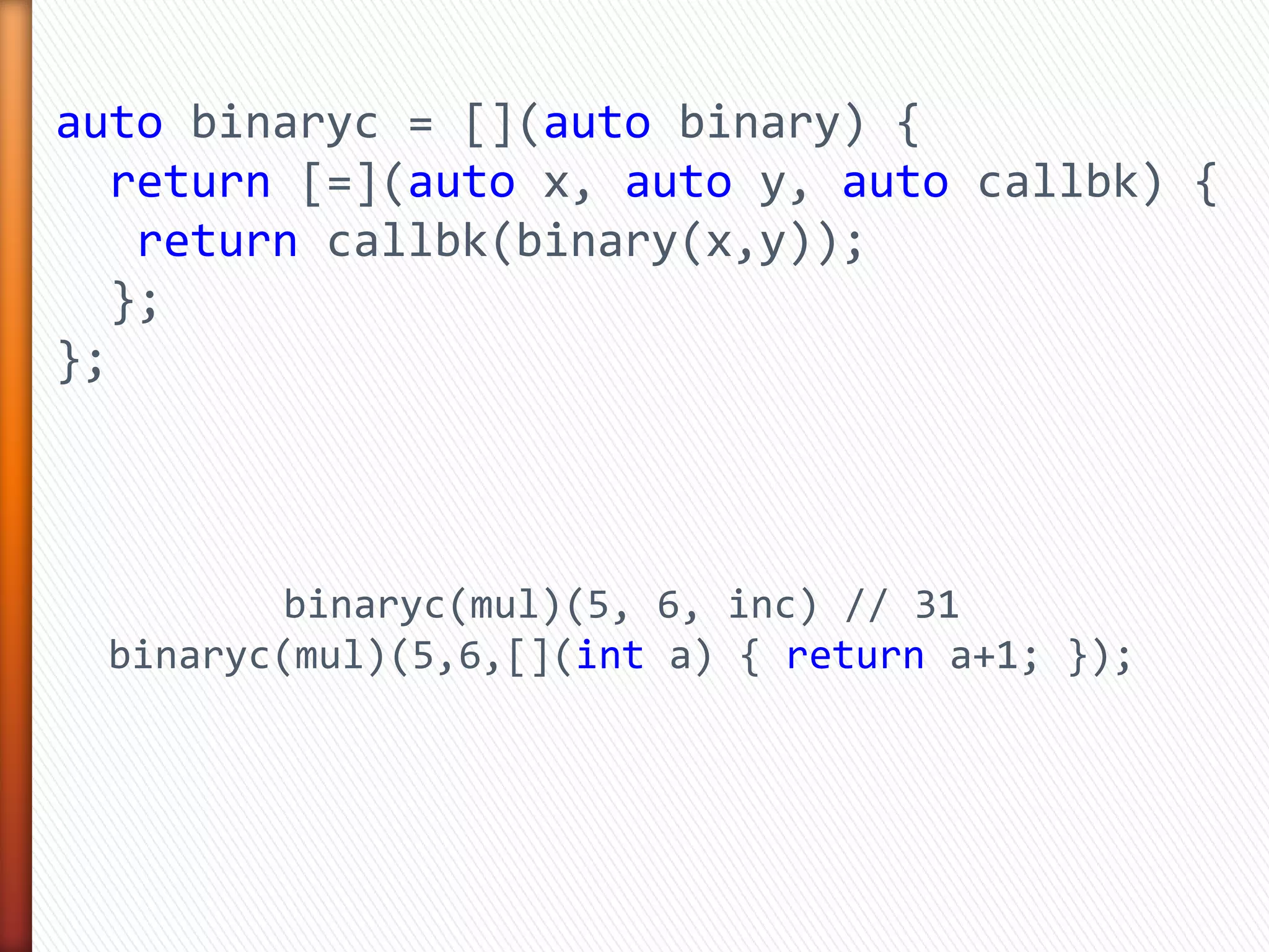 auto binaryc = [](auto binary) {
return [=](auto x, auto y, auto callbk) {
return callbk(binary(x,y));
};
};
binaryc(mul)(5, 6, inc) // 31
binaryc(mul)(5,6,[](int a) { return a+1; });
 