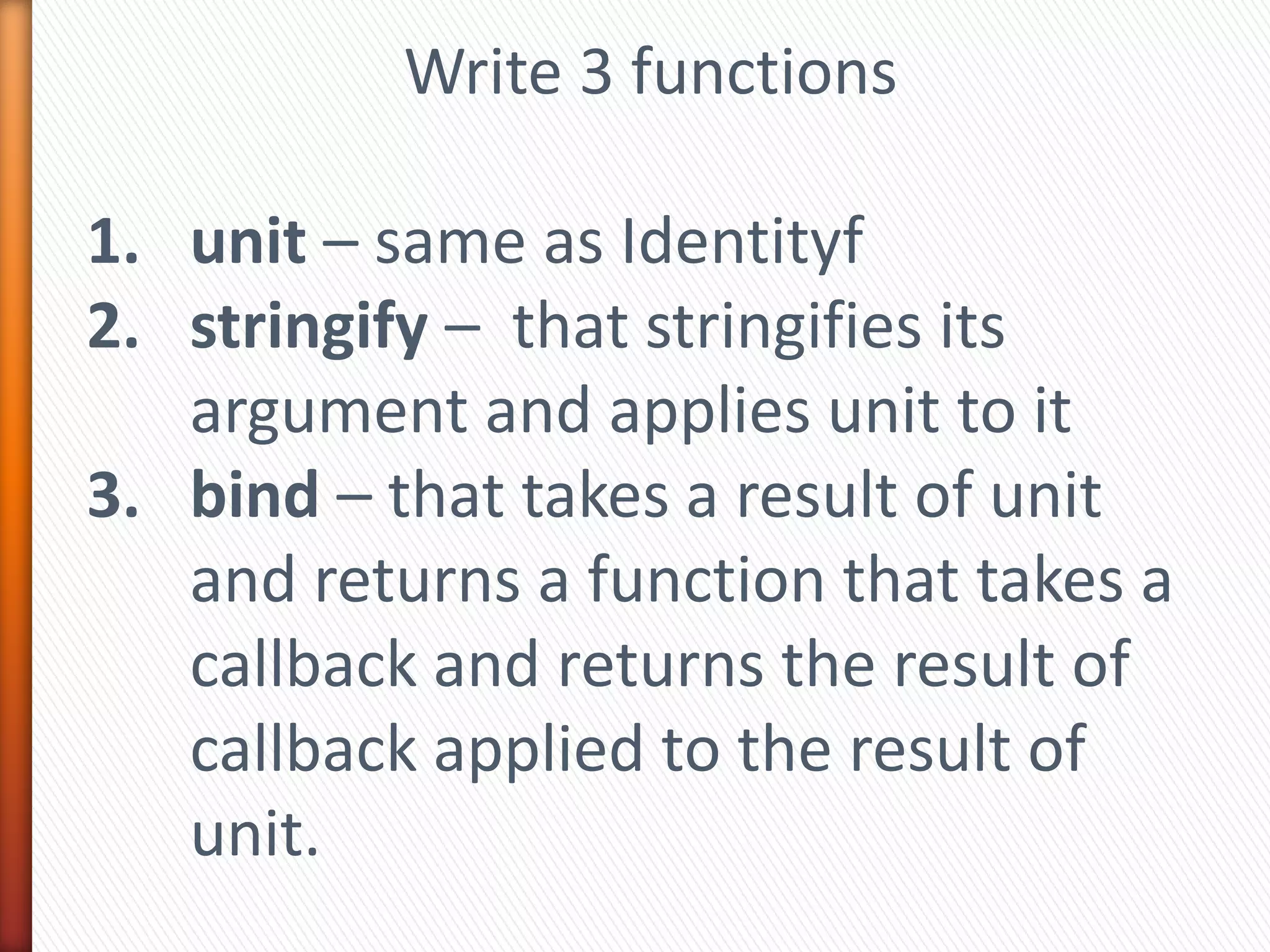 Write 3 functions
1. unit – same as Identityf
2. stringify – that stringifies its
argument and applies unit to it
3. bind – that takes a result of unit
and returns a function that takes a
callback and returns the result of
callback applied to the result of
unit.
 