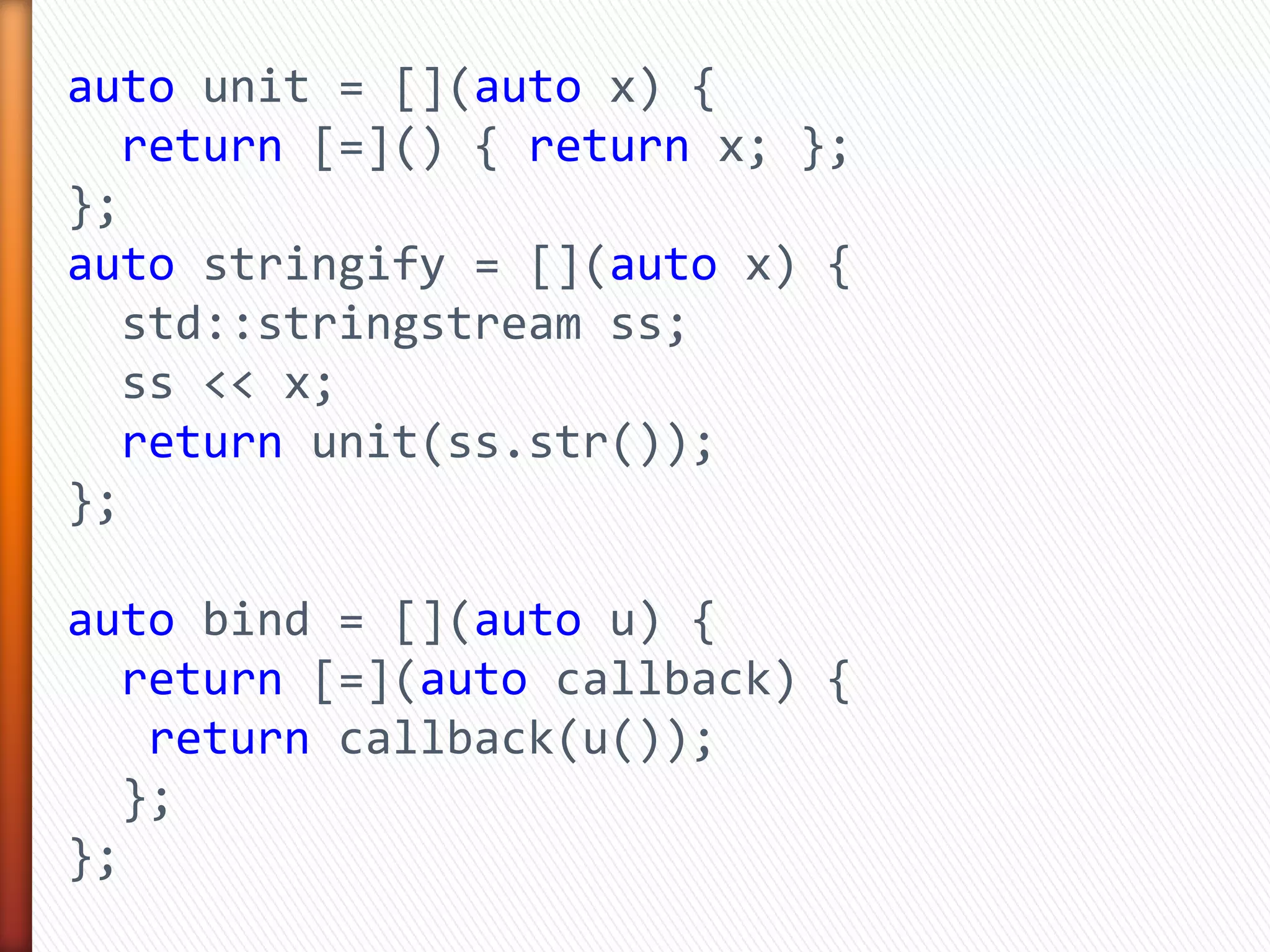 auto unit = [](auto x) {
return [=]() { return x; };
};
auto stringify = [](auto x) {
std::stringstream ss;
ss << x;
return unit(ss.str());
};
auto bind = [](auto u) {
return [=](auto callback) {
return callback(u());
};
};
 