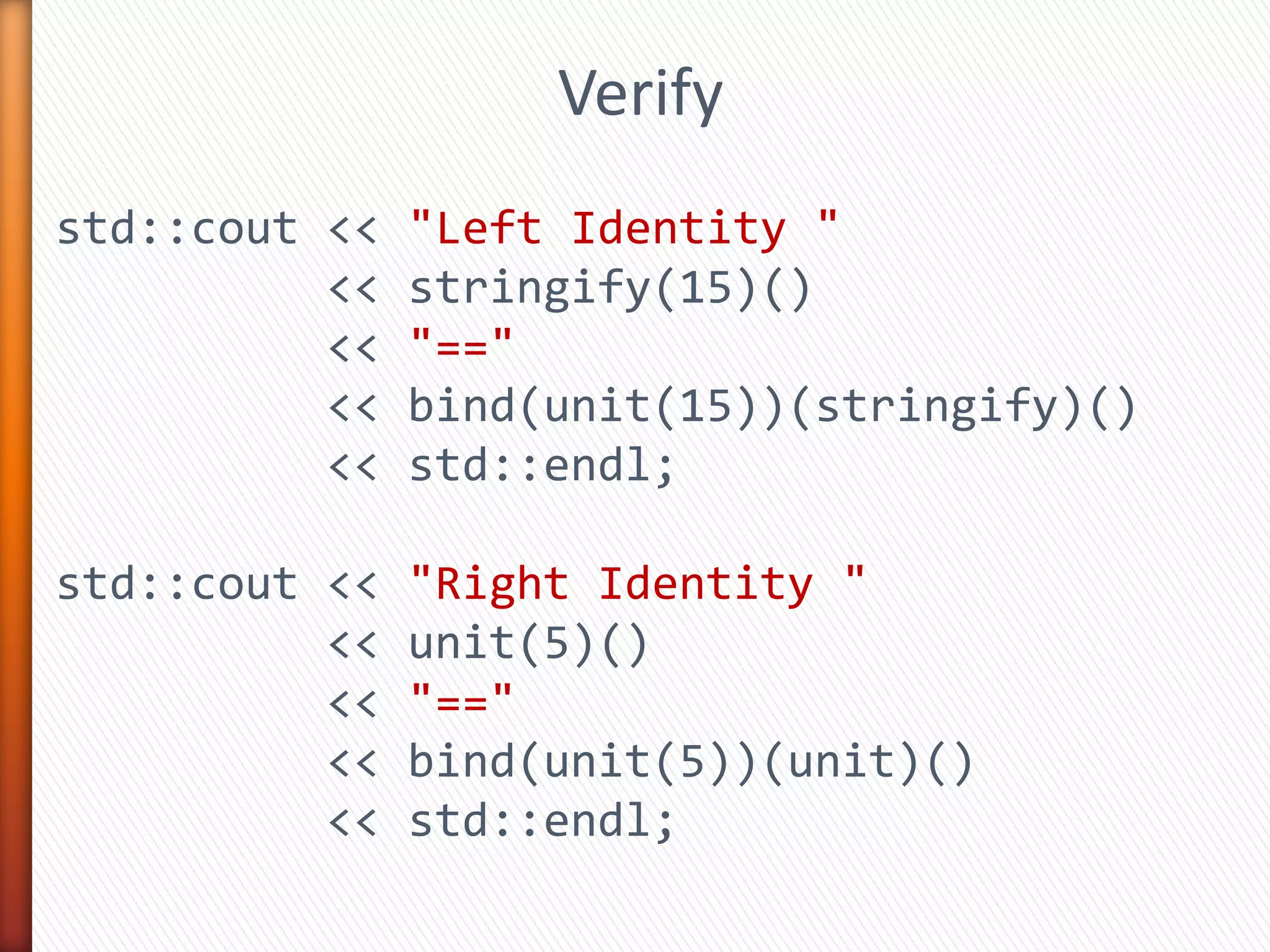 std::cout << "Left Identity "
<< stringify(15)()
<< "=="
<< bind(unit(15))(stringify)()
<< std::endl;
std::cout << "Right Identity "
<< stringify(5)()
<< "=="
<< bind(stringify(5))(unit)()
<< std::endl;
Verify
 