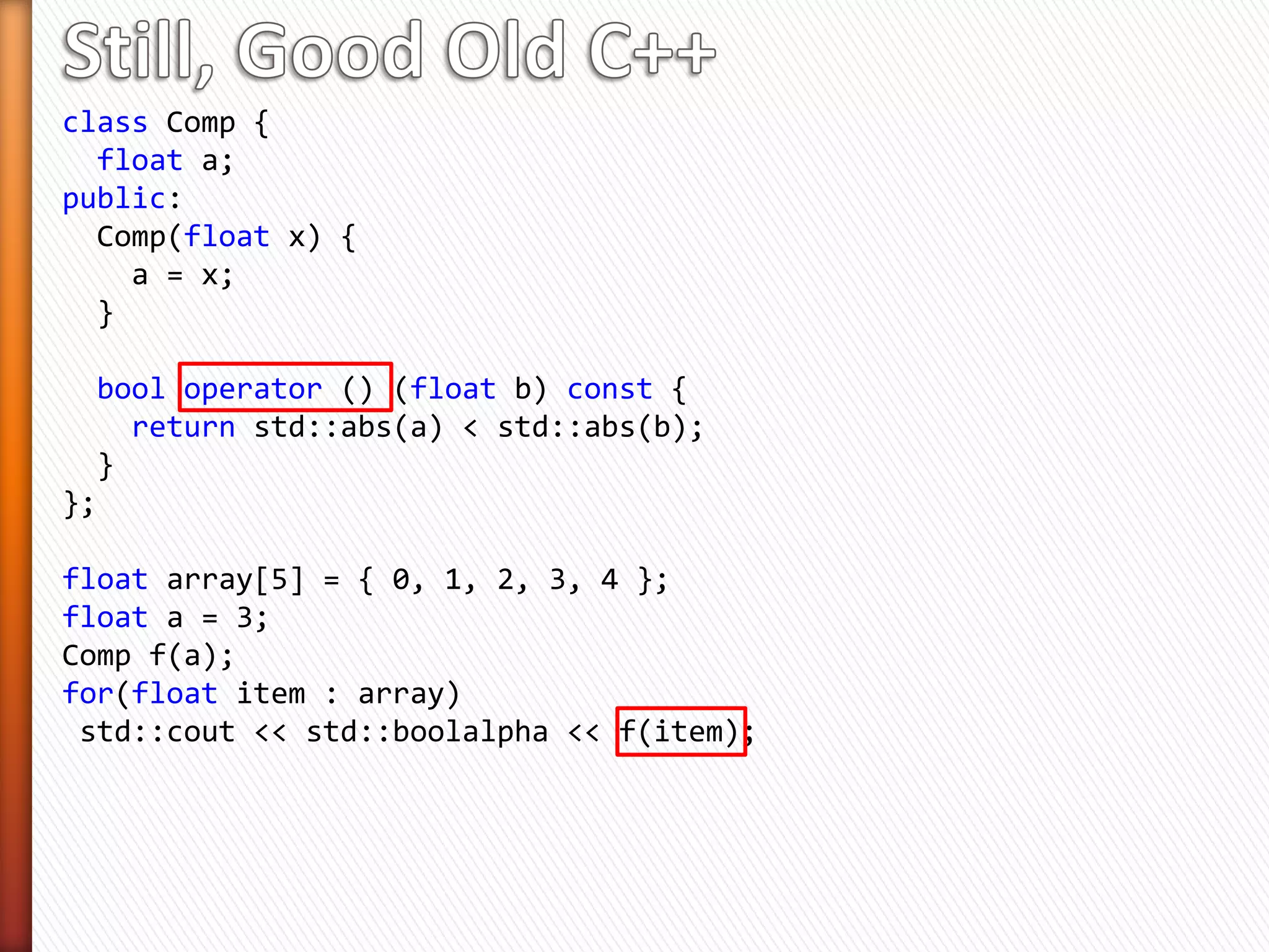 class Comp {
float a;
public:
Comp(float x) {
a = x;
}
bool operator () (float b) const {
return std::abs(a) < std::abs(b);
}
};
float array[5] = { 0, 1, 2, 3, 4 };
float a = 3;
Comp f(a);
for(float item : array)
std::cout << std::boolalpha << f(item);
 