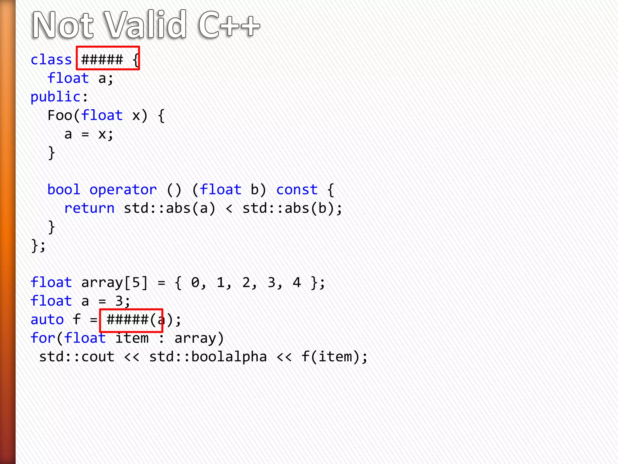 class ##### {
float a;
public:
Foo(float x) {
a = x;
}
bool operator () (float b) const {
return std::abs(a) < std::abs(b);
}
};
float array[5] = { 0, 1, 2, 3, 4 };
float a = 3;
auto f = #####(a);
for(float item : array)
std::cout << std::boolalpha << f(item);
 