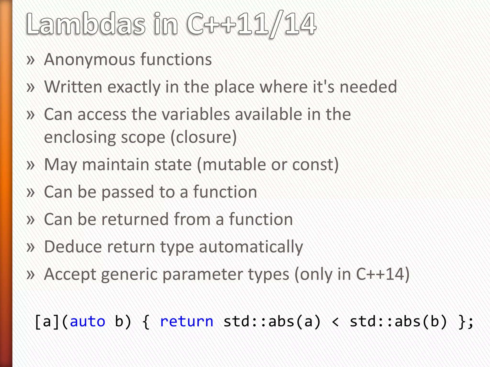 » Anonymous functions
» Written exactly in the place where it's needed
» Can access the variables available in the
enclosing scope (closure)
» May maintain state (mutable or const)
» Can be passed to a function
» Can be returned from a function
» Deduce return type automatically
» Accept generic parameter types (only in C++14)
[a](auto b) { return std::abs(a) < std::abs(b) };
 