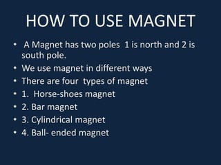 HOW TO USE MAGNET
• A Magnet has two poles 1 is north and 2 is
south pole.
• We use magnet in different ways
• There are four types of magnet
• 1. Horse-shoes magnet
• 2. Bar magnet
• 3. Cylindrical magnet
• 4. Ball- ended magnet