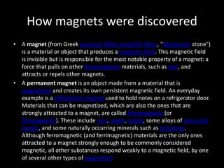 How magnets were discovered
• A magnet (from Greek μαγνήτις λίθος magnḗtis líthos, "Magnesian stone")
is a material or object that produces a magnetic field. This magnetic field
is invisible but is responsible for the most notable property of a magnet: a
force that pulls on other ferromagnetic materials, such as iron, and
attracts or repels other magnets.
• A permanent magnet is an object made from a material that is
magnetized and creates its own persistent magnetic field. An everyday
example is a refrigerator magnet used to hold notes on a refrigerator door.
Materials that can be magnetized, which are also the ones that are
strongly attracted to a magnet, are called ferromagnetic (or
ferrimagnetic). These include iron, nickel, cobalt, some alloys of rare earth
metals, and some naturally occurring minerals such as lodestone.
Although ferromagnetic (and ferrimagnetic) materials are the only ones
attracted to a magnet strongly enough to be commonly considered
magnetic, all other substances respond weakly to a magnetic field, by one
of several other types of magnetism