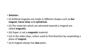 • Solution:
• (i) Artificial magnets are made in different shapes such as bar
magnet, horse shoe and cylindrical.
• (ii) The materials which are attracted towards a magnet are
called magnetic.
• (iii) Paper is not a magnetic material.
• (iv) In the olden days, sailors used to find direction by suspending a
piece of magnet.
• (v) A magnet always has two poles.
 