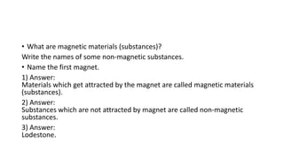 • What are magnetic materials (substances)?
Write the names of some non-magnetic substances.
• Name the first magnet.
1) Answer:
Materials which get attracted by the magnet are called magnetic materials
(substances).
2) Answer:
Substances which are not attracted by magnet are called non-magnetic
substances.
3) Answer:
Lodestone.
 