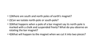 • 1)Where are south and north poles of earth’s magnet?
• 2)Can we isolate north-pole or south-pole?
• 3)What happens when a pole of a bar magnet say its north-pole is
marked with a chalk and suspended freely? What do you observe on
rotating the bar magnet?
• 4)What will happen to the magnet when we cut it into two pieces?
 