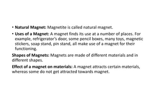 • Natural Magnet: Magnetite is called natural magnet.
• Uses of a Magnet: A magnet finds its use at a number of places. For
example, refrigerator’s door, some pencil boxes, many toys, magnetic
stickers, soap stand, pin stand, all make use of a magnet for their
functioning.
Shapes of Magnets: Magnets are made of different materials and in
different shapes.
Effect of a magnet on materials: A magnet attracts certain materials,
whereas some do not get attracted towards magnet.
 