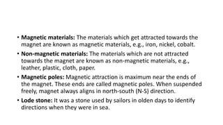 • Magnetic materials: The materials which get attracted towards the
magnet are known as magnetic materials, e.g., iron, nickel, cobalt.
• Non-magnetic materials: The materials which are not attracted
towards the magnet are known as non-magnetic materials, e.g.,
leather, plastic, cloth, paper.
• Magnetic poles: Magnetic attraction is maximum near the ends of
the magnet. These ends are called magnetic poles. When suspended
freely, magnet always aligns in north-south (N-S) direction.
• Lode stone: It was a stone used by sailors in olden days to identify
directions when they were in sea.
 