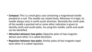 • Compass: This is a small glass case containing a magnetised needle
pivoted on a nail. The needle can rotate freely. Wherever it is kept, its
needle always rests in north-south direction. Normally the north-pole
of the needle is painted red or some other indication is given to
identify north and south-poles. So using this needle, north and south
can be identified.
• Attraction between two poles: Opposite poles of two magnets
attract each other. It is called attraction.
• Repulsion between two poles: Similar poles of two magnets repel
each other. It is called repulsion.
 
