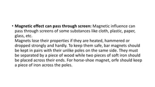 • Magnetic effect can pass through screen: Magnetic influence can
pass through screens of some substances like cloth, plastic, paper,
glass, etc.
Magnets lose their properties if they are heated, hammered or
dropped strongly and hardly. To keep them safe, bar magnets should
be kept in pairs with their unlike poles on the same side. They must
be separated by a piece of wood while two pieces of soft iron should
be placed across their ends. For horse-shoe magnet, orfe should keep
a piece of iron across the poles.
 