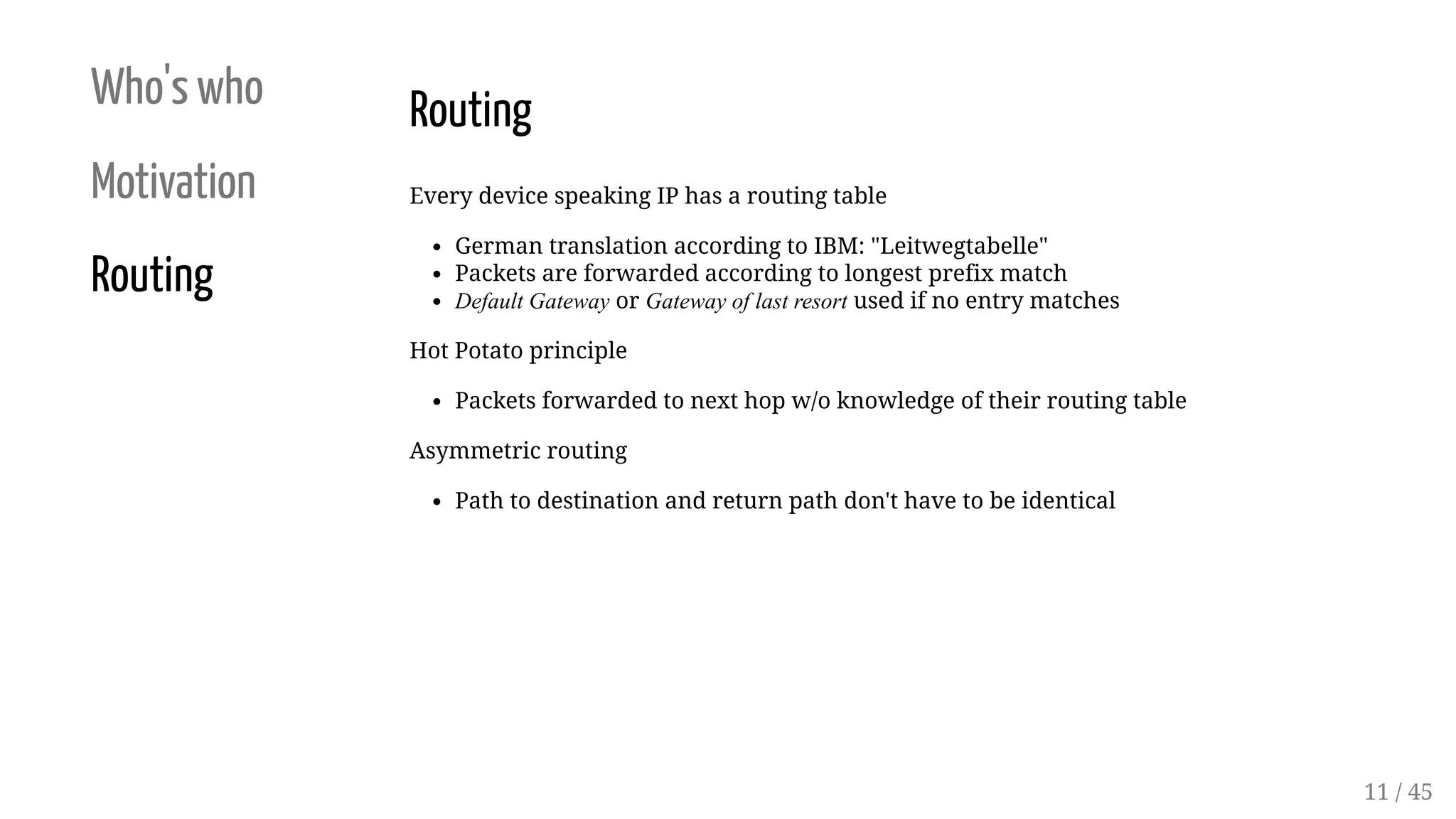 Who's who
Motivation
Routing
Routing
Every device speaking IP has a routing table
German translation according to IBM: "Leitwegtabelle"
Packets are forwarded according to longest prefix match
Default Gateway or Gateway of last resort used if no entry matches
Hot Potato principle
Packets forwarded to next hop w/o knowledge of their routing table
Asymmetric routing
Path to destination and return path don't have to be identical
11 / 45
 