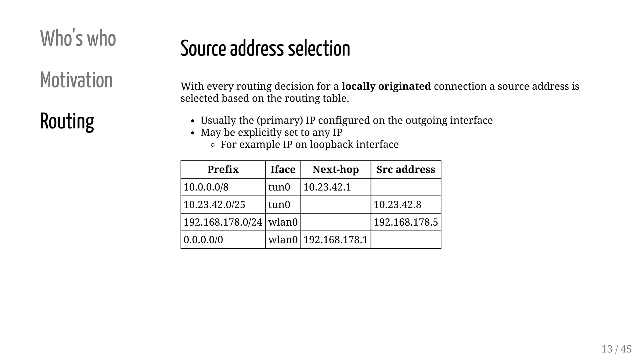 Who's who
Motivation
Routing
Source address selection
With every routing decision for a locally originated connection a source address is
selected based on the routing table.
Usually the (primary) IP configured on the outgoing interface
May be explicitly set to any IP
For example IP on loopback interface
Prefix Iface Next-hop Src address
10.0.0.0/8 tun0 10.23.42.1
10.23.42.0/25 tun0 10.23.42.8
192.168.178.0/24 wlan0 192.168.178.5
0.0.0.0/0 wlan0 192.168.178.1  
13 / 45
 