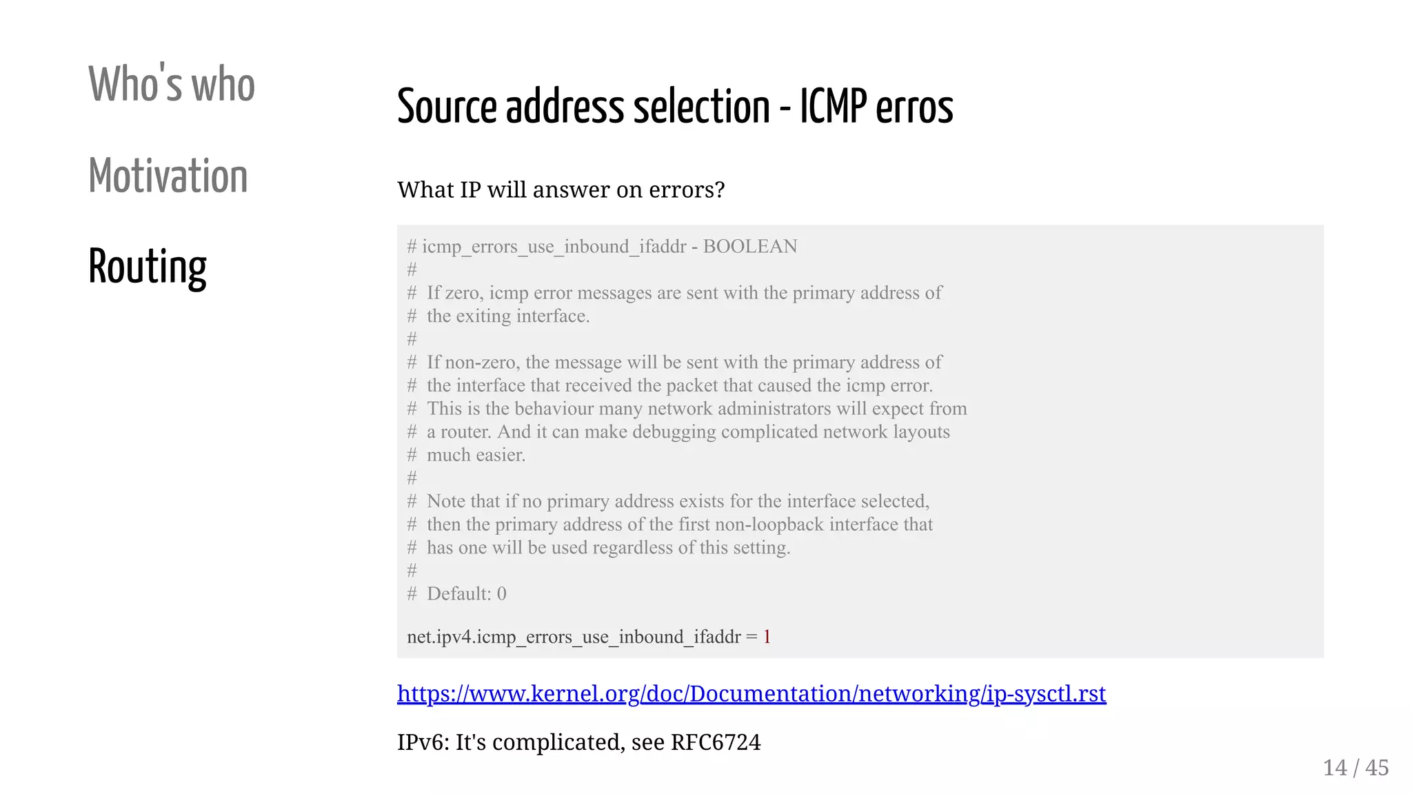 Who's who
Motivation
Routing
Source address selection - ICMP erros
What IP will answer on errors?
# icmp_errors_use_inbound_ifaddr - BOOLEAN
#
# If zero, icmp error messages are sent with the primary address of
# the exiting interface.
#
# If non-zero, the message will be sent with the primary address of
# the interface that received the packet that caused the icmp error.
# This is the behaviour many network administrators will expect from
# a router. And it can make debugging complicated network layouts
# much easier.
#
# Note that if no primary address exists for the interface selected,
# then the primary address of the first non-loopback interface that
# has one will be used regardless of this setting.
#
# Default: 0
net.ipv4.icmp_errors_use_inbound_ifaddr = 1
https://www.kernel.org/doc/Documentation/networking/ip-sysctl.rst
IPv6: It's complicated, see RFC6724
14 / 45
 