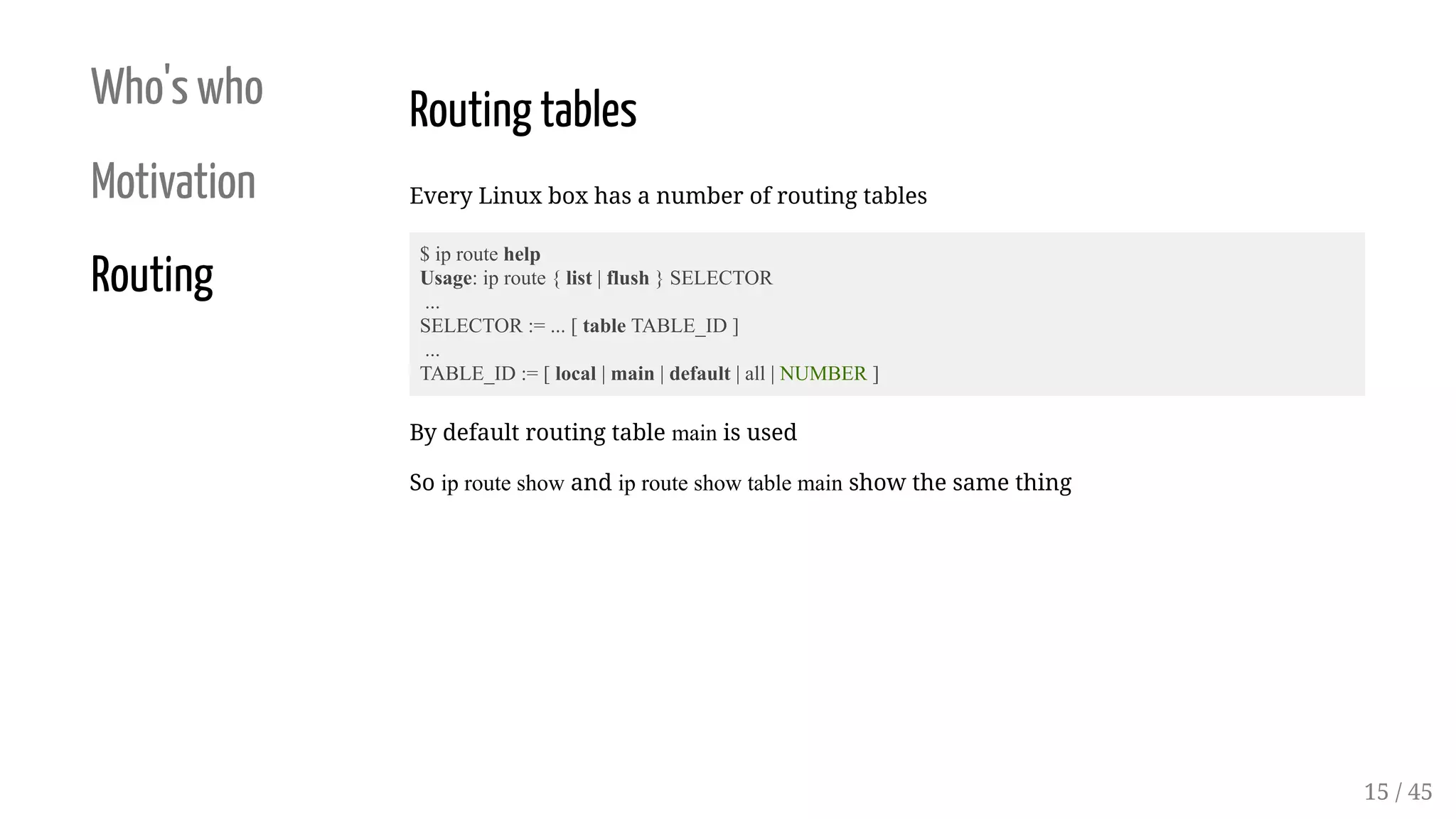 Who's who
Motivation
Routing
Routing tables
Every Linux box has a number of routing tables
$ ip route help
Usage: ip route { list | flush } SELECTOR
...
SELECTOR := ... [ table TABLE_ID ]
...
TABLE_ID := [ local | main | default | all | NUMBER ]
By default routing table main is used
So ip route show and ip route show table main show the same thing
15 / 45
 