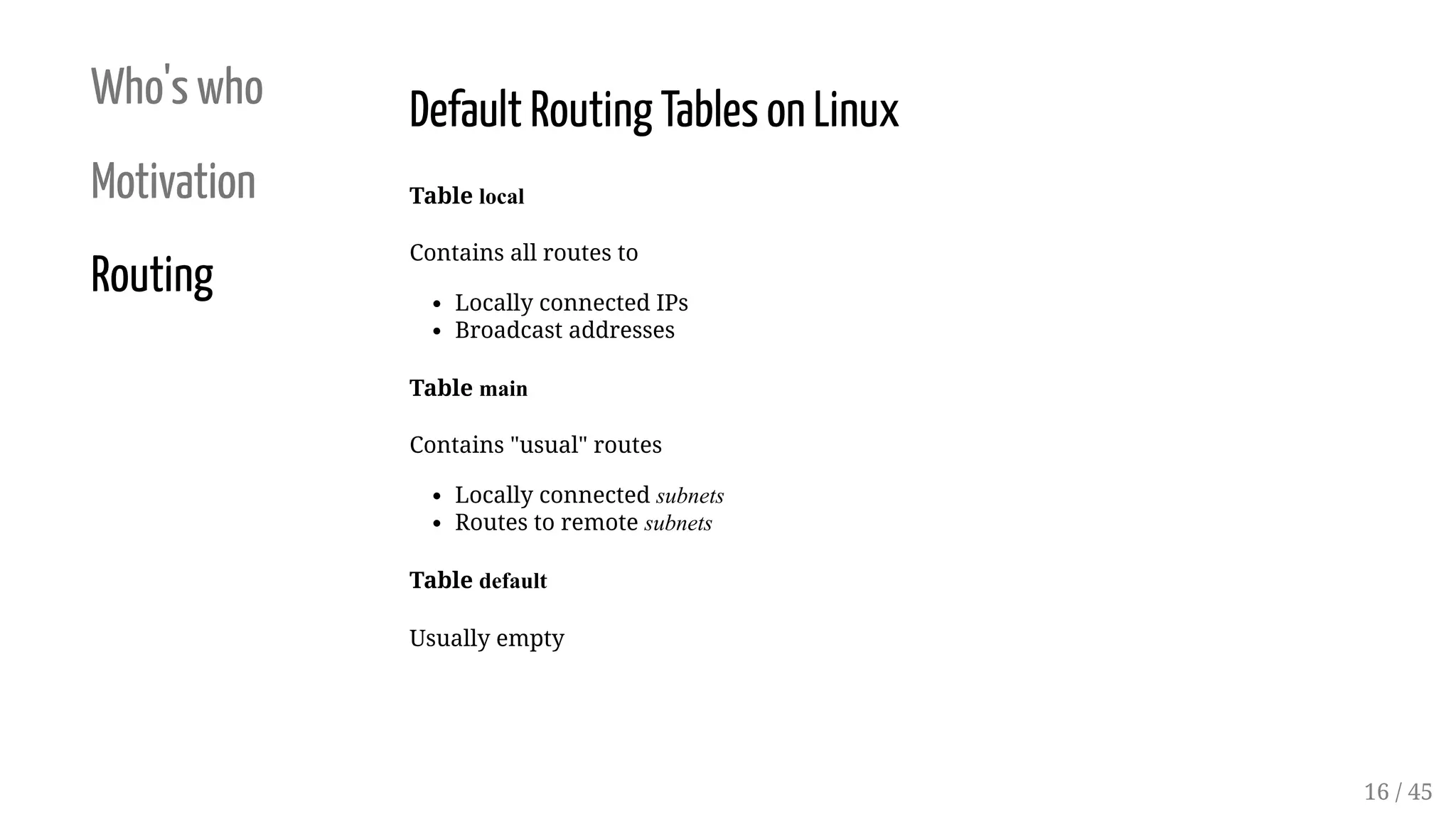 Who's who
Motivation
Routing
Default Routing Tables on Linux
Table local
Contains all routes to
Locally connected IPs
Broadcast addresses
Table main
Contains "usual" routes
Locally connected subnets
Routes to remote subnets
Table default
Usually empty
16 / 45
 