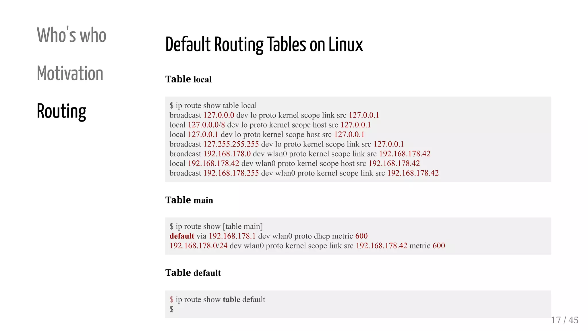 Who's who
Motivation
Routing
Default Routing Tables on Linux
Table local
$ ip route show table local
broadcast 127.0.0.0 dev lo proto kernel scope link src 127.0.0.1
local 127.0.0.0/8 dev lo proto kernel scope host src 127.0.0.1
local 127.0.0.1 dev lo proto kernel scope host src 127.0.0.1
broadcast 127.255.255.255 dev lo proto kernel scope link src 127.0.0.1
broadcast 192.168.178.0 dev wlan0 proto kernel scope link src 192.168.178.42
local 192.168.178.42 dev wlan0 proto kernel scope host src 192.168.178.42
broadcast 192.168.178.255 dev wlan0 proto kernel scope link src 192.168.178.42
Table main
$ ip route show [table main]
default via 192.168.178.1 dev wlan0 proto dhcp metric 600
192.168.178.0/24 dev wlan0 proto kernel scope link src 192.168.178.42 metric 600
Table default
$ ip route show table default
$
17 / 45
 