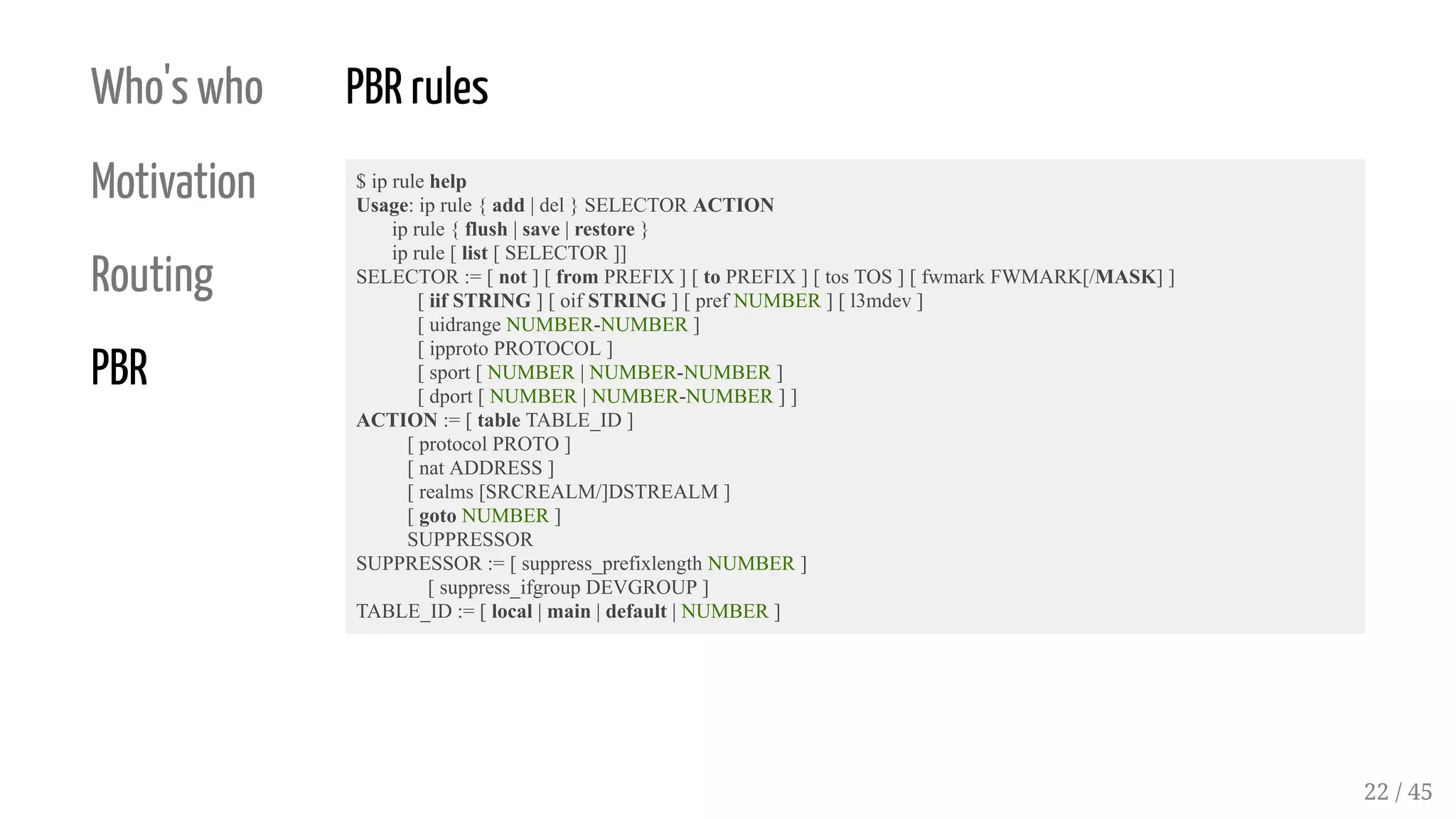 Who's who
Motivation
Routing
PBR
PBR rules
$ ip rule help
Usage: ip rule { add | del } SELECTOR ACTION
ip rule { flush | save | restore }
ip rule [ list [ SELECTOR ]]
SELECTOR := [ not ] [ from PREFIX ] [ to PREFIX ] [ tos TOS ] [ fwmark FWMARK[/MASK] ]
[ iif STRING ] [ oif STRING ] [ pref NUMBER ] [ l3mdev ]
[ uidrange NUMBER-NUMBER ]
[ ipproto PROTOCOL ]
[ sport [ NUMBER | NUMBER-NUMBER ]
[ dport [ NUMBER | NUMBER-NUMBER ] ]
ACTION := [ table TABLE_ID ]
[ protocol PROTO ]
[ nat ADDRESS ]
[ realms [SRCREALM/]DSTREALM ]
[ goto NUMBER ]
SUPPRESSOR
SUPPRESSOR := [ suppress_prefixlength NUMBER ]
[ suppress_ifgroup DEVGROUP ]
TABLE_ID := [ local | main | default | NUMBER ]
22 / 45
 