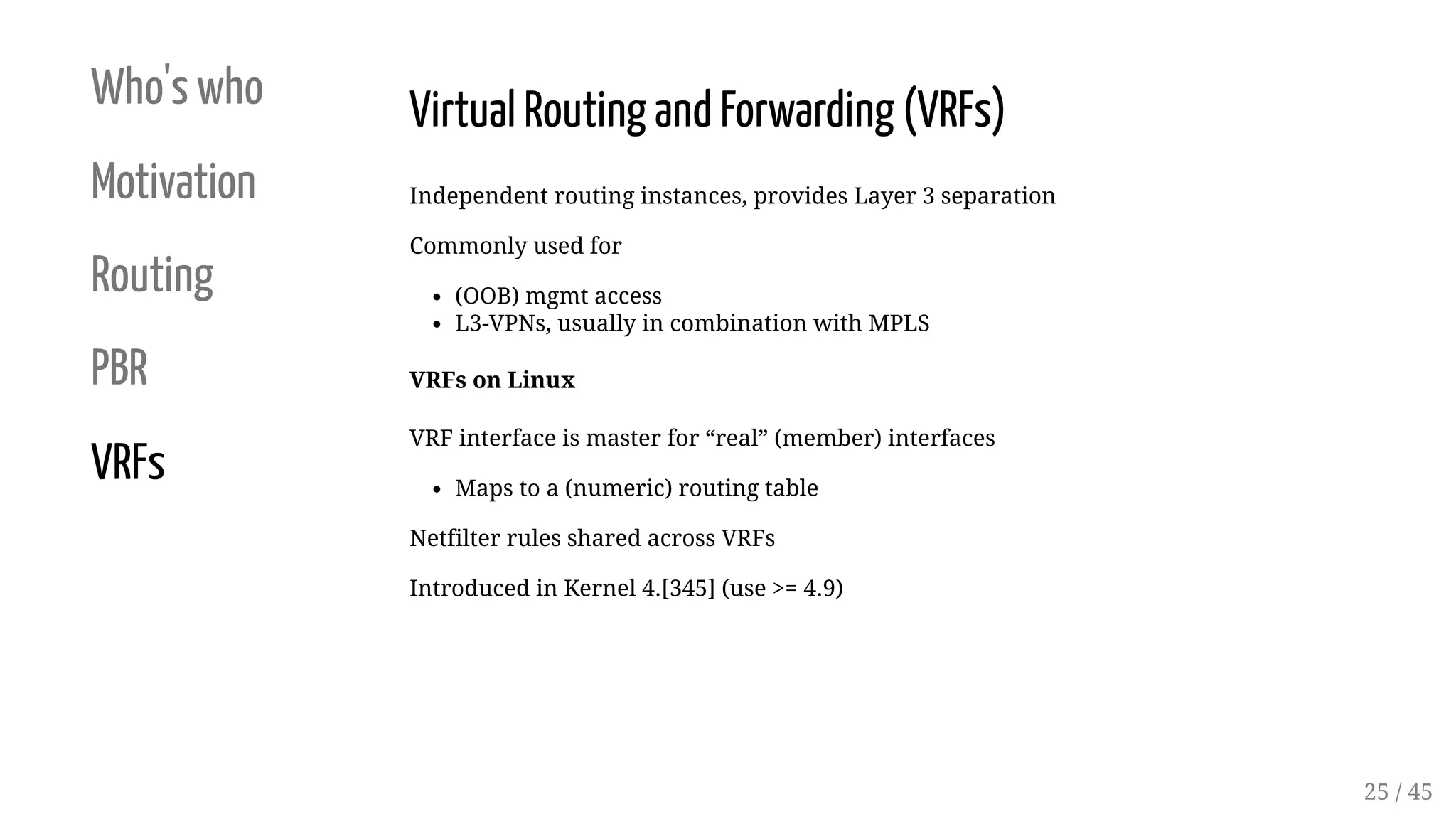 Who's who
Motivation
Routing
PBR
VRFs
Virtual Routing and Forwarding (VRFs)
Independent routing instances, provides Layer 3 separation
Commonly used for
(OOB) mgmt access
L3-VPNs, usually in combination with MPLS
VRFs on Linux
VRF interface is master for “real” (member) interfaces
Maps to a (numeric) routing table
Netfilter rules shared across VRFs
Introduced in Kernel 4.[345] (use >= 4.9)
25 / 45
 