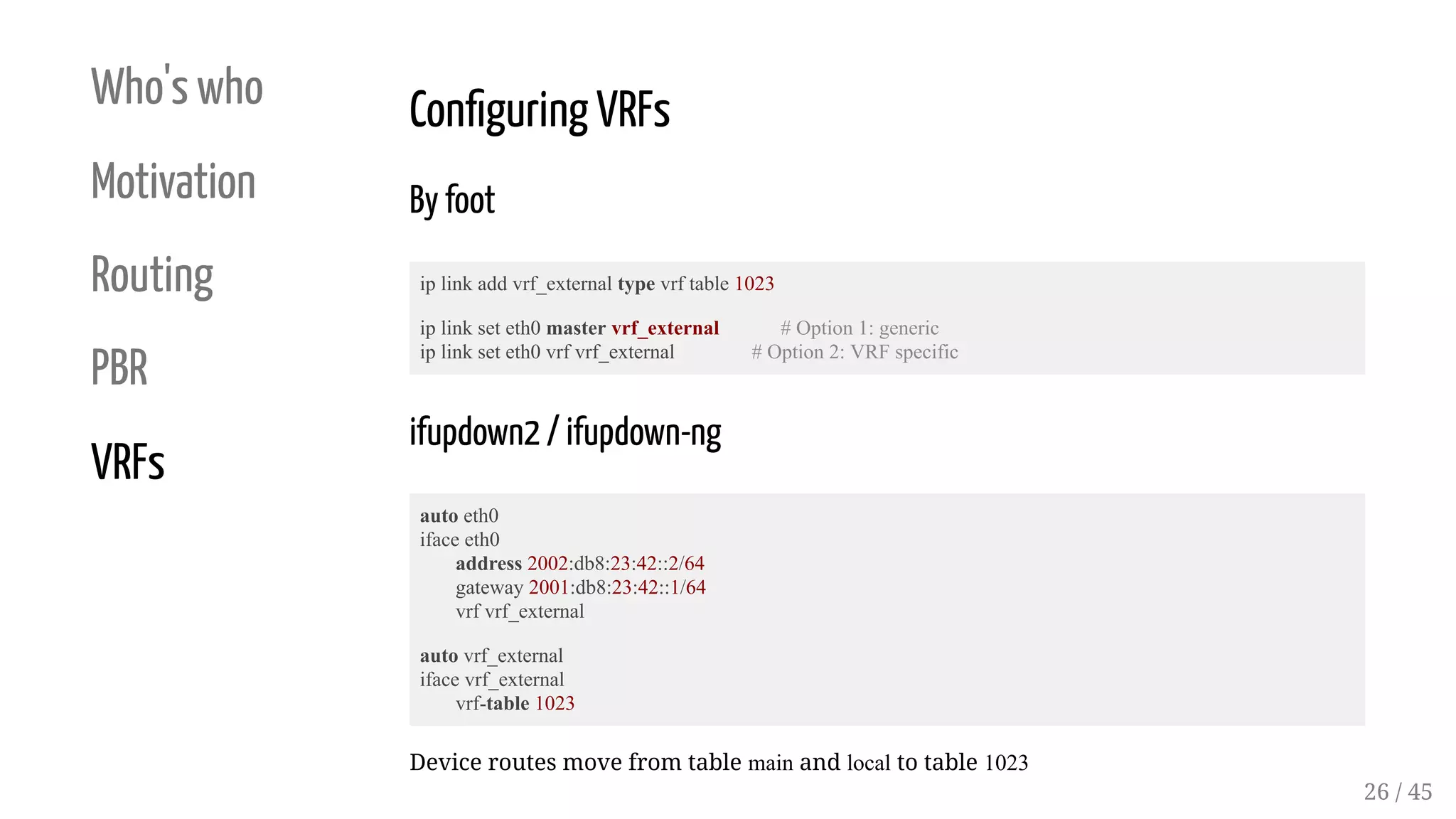 Who's who
Motivation
Routing
PBR
VRFs
Con guring VRFs
By foot
ip link add vrf_external type vrf table 1023
ip link set eth0 master vrf_external # Option 1: generic
ip link set eth0 vrf vrf_external # Option 2: VRF specific
ifupdown2 / ifupdown-ng
auto eth0
iface eth0
address 2002:db8:23:42::2/64
gateway 2001:db8:23:42::1/64
vrf vrf_external
auto vrf_external
iface vrf_external
vrf-table 1023
Device routes move from table main and local to table 1023
26 / 45
 