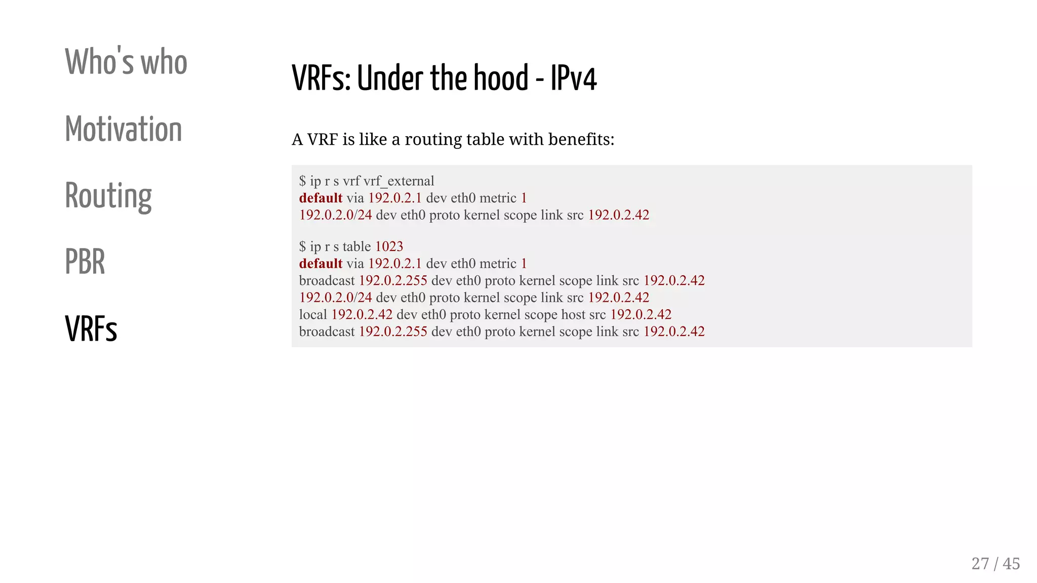 Who's who
Motivation
Routing
PBR
VRFs
VRFs: Under the hood - IPv4
A VRF is like a routing table with benefits:
$ ip r s vrf vrf_external
default via 192.0.2.1 dev eth0 metric 1
192.0.2.0/24 dev eth0 proto kernel scope link src 192.0.2.42
$ ip r s table 1023
default via 192.0.2.1 dev eth0 metric 1
broadcast 192.0.2.255 dev eth0 proto kernel scope link src 192.0.2.42
192.0.2.0/24 dev eth0 proto kernel scope link src 192.0.2.42
local 192.0.2.42 dev eth0 proto kernel scope host src 192.0.2.42
broadcast 192.0.2.255 dev eth0 proto kernel scope link src 192.0.2.42
27 / 45
 