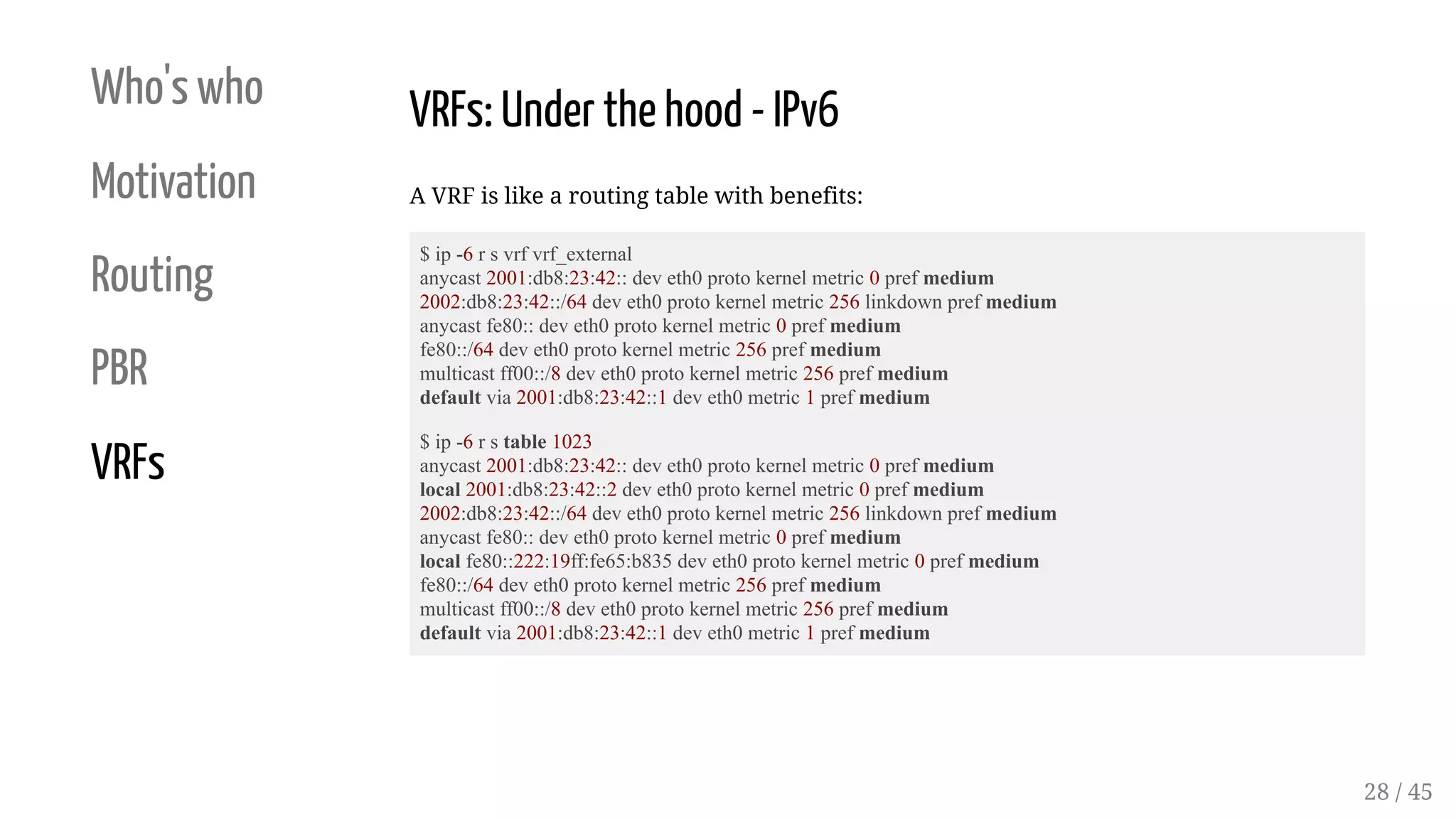 Who's who
Motivation
Routing
PBR
VRFs
VRFs: Under the hood - IPv6
A VRF is like a routing table with benefits:
$ ip -6 r s vrf vrf_external
anycast 2001:db8:23:42:: dev eth0 proto kernel metric 0 pref medium
2002:db8:23:42::/64 dev eth0 proto kernel metric 256 linkdown pref medium
anycast fe80:: dev eth0 proto kernel metric 0 pref medium
fe80::/64 dev eth0 proto kernel metric 256 pref medium
multicast ff00::/8 dev eth0 proto kernel metric 256 pref medium
default via 2001:db8:23:42::1 dev eth0 metric 1 pref medium
$ ip -6 r s table 1023
anycast 2001:db8:23:42:: dev eth0 proto kernel metric 0 pref medium
local 2001:db8:23:42::2 dev eth0 proto kernel metric 0 pref medium
2002:db8:23:42::/64 dev eth0 proto kernel metric 256 linkdown pref medium
anycast fe80:: dev eth0 proto kernel metric 0 pref medium
local fe80::222:19ff:fe65:b835 dev eth0 proto kernel metric 0 pref medium
fe80::/64 dev eth0 proto kernel metric 256 pref medium
multicast ff00::/8 dev eth0 proto kernel metric 256 pref medium
default via 2001:db8:23:42::1 dev eth0 metric 1 pref medium
28 / 45
 