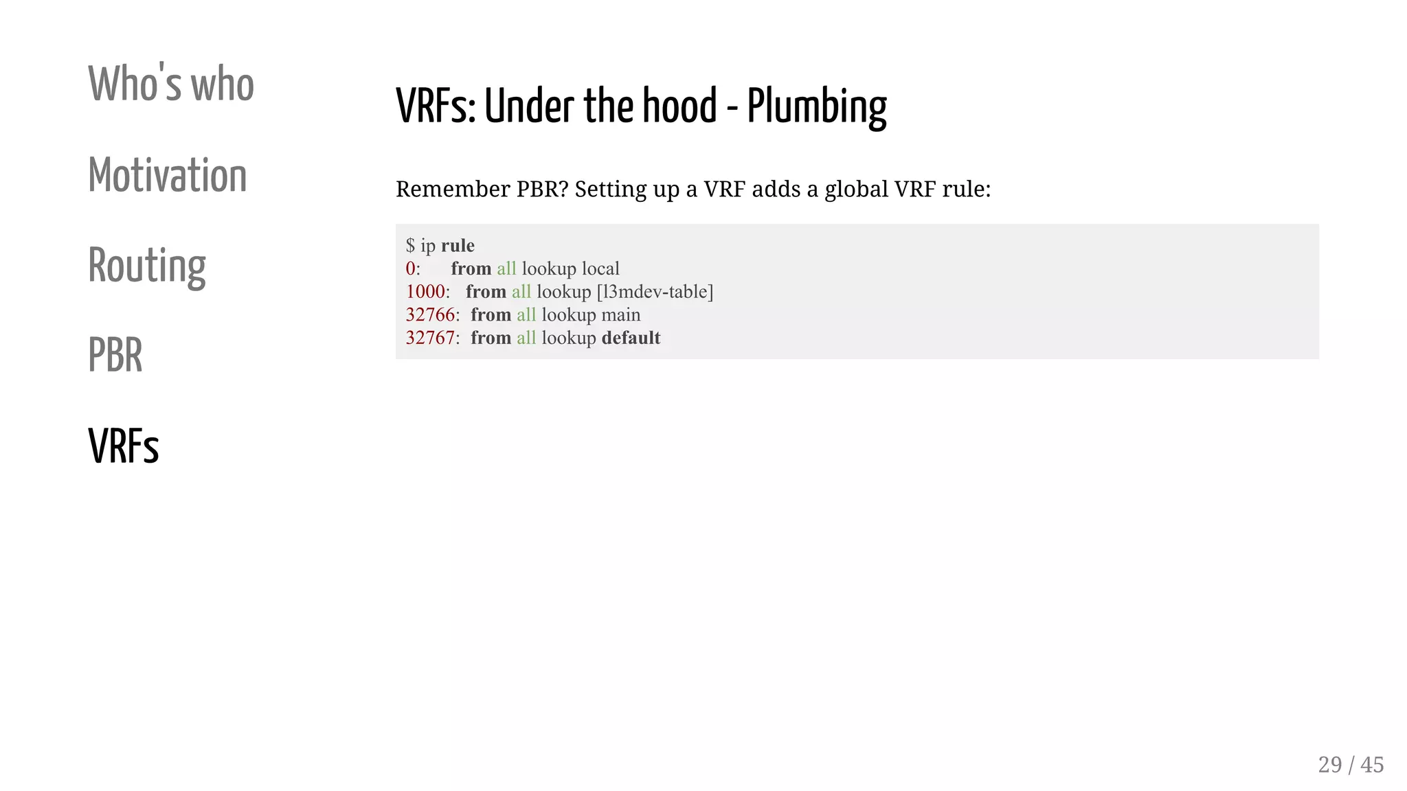 Who's who
Motivation
Routing
PBR
VRFs
VRFs: Under the hood - Plumbing
Remember PBR? Setting up a VRF adds a global VRF rule:
$ ip rule
0: from all lookup local
1000: from all lookup [l3mdev-table]
32766: from all lookup main
32767: from all lookup default
29 / 45
 
