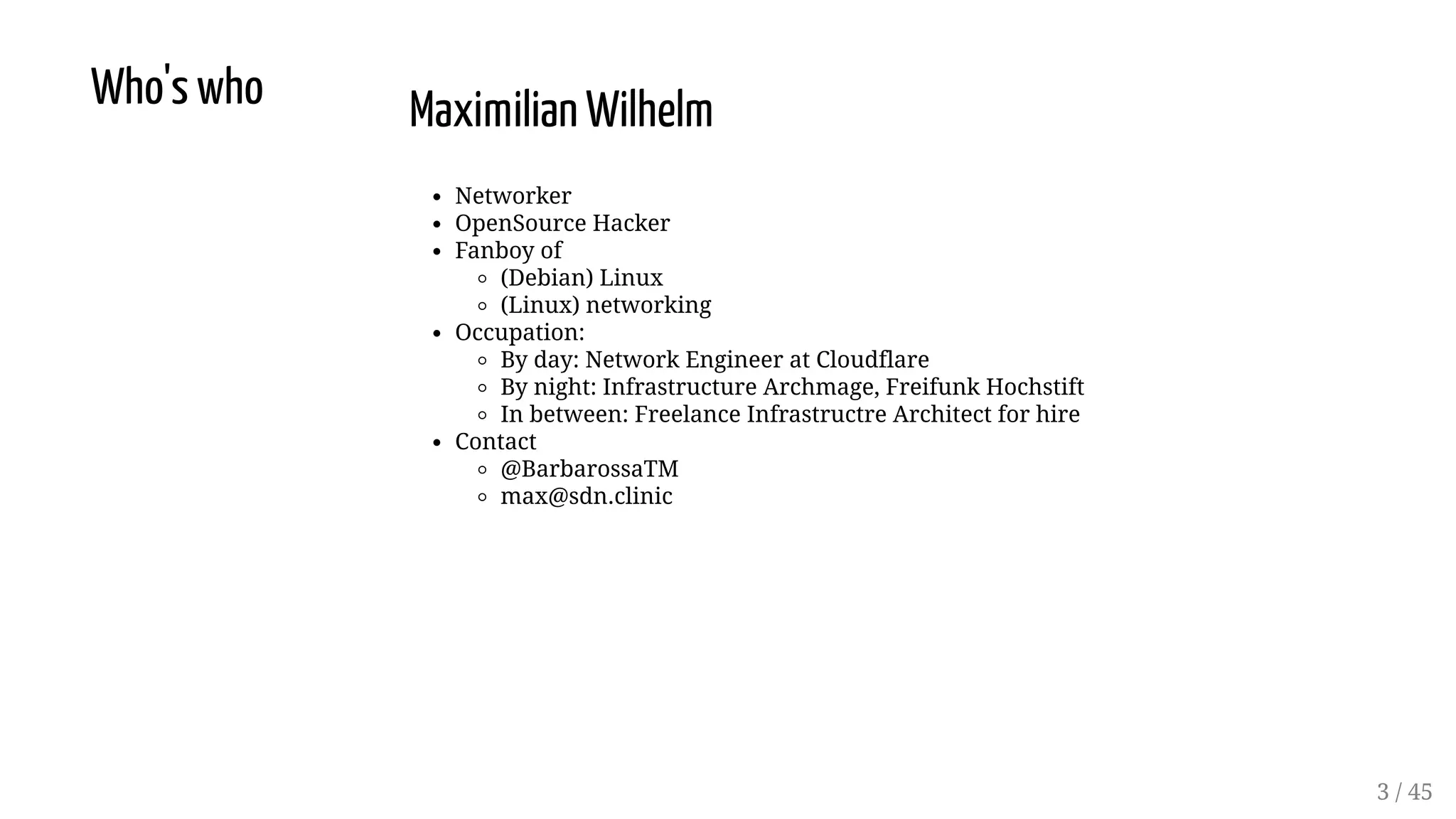 Who's who Maximilian Wilhelm
Networker
OpenSource Hacker
Fanboy of
(Debian) Linux
(Linux) networking
Occupation:
By day: Network Engineer at Cloudflare
By night: Infrastructure Archmage, Freifunk Hochstift
In between: Freelance Infrastructre Architect for hire
Contact
@BarbarossaTM
max@sdn.clinic
3 / 45
 