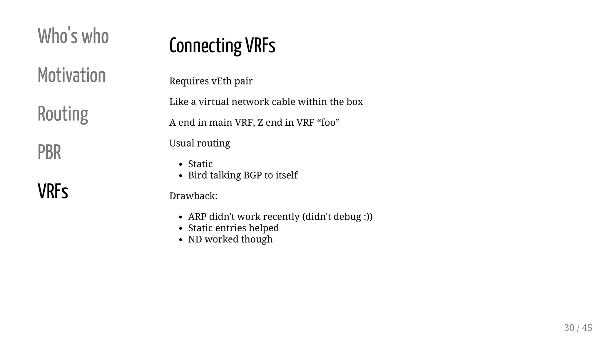 Who's who
Motivation
Routing
PBR
VRFs
Connecting VRFs
Requires vEth pair
Like a virtual network cable within the box
A end in main VRF, Z end in VRF “foo”
Usual routing
Static
Bird talking BGP to itself
Drawback:
ARP didn't work recently (didn't debug :))
Static entries helped
ND worked though
30 / 45
 