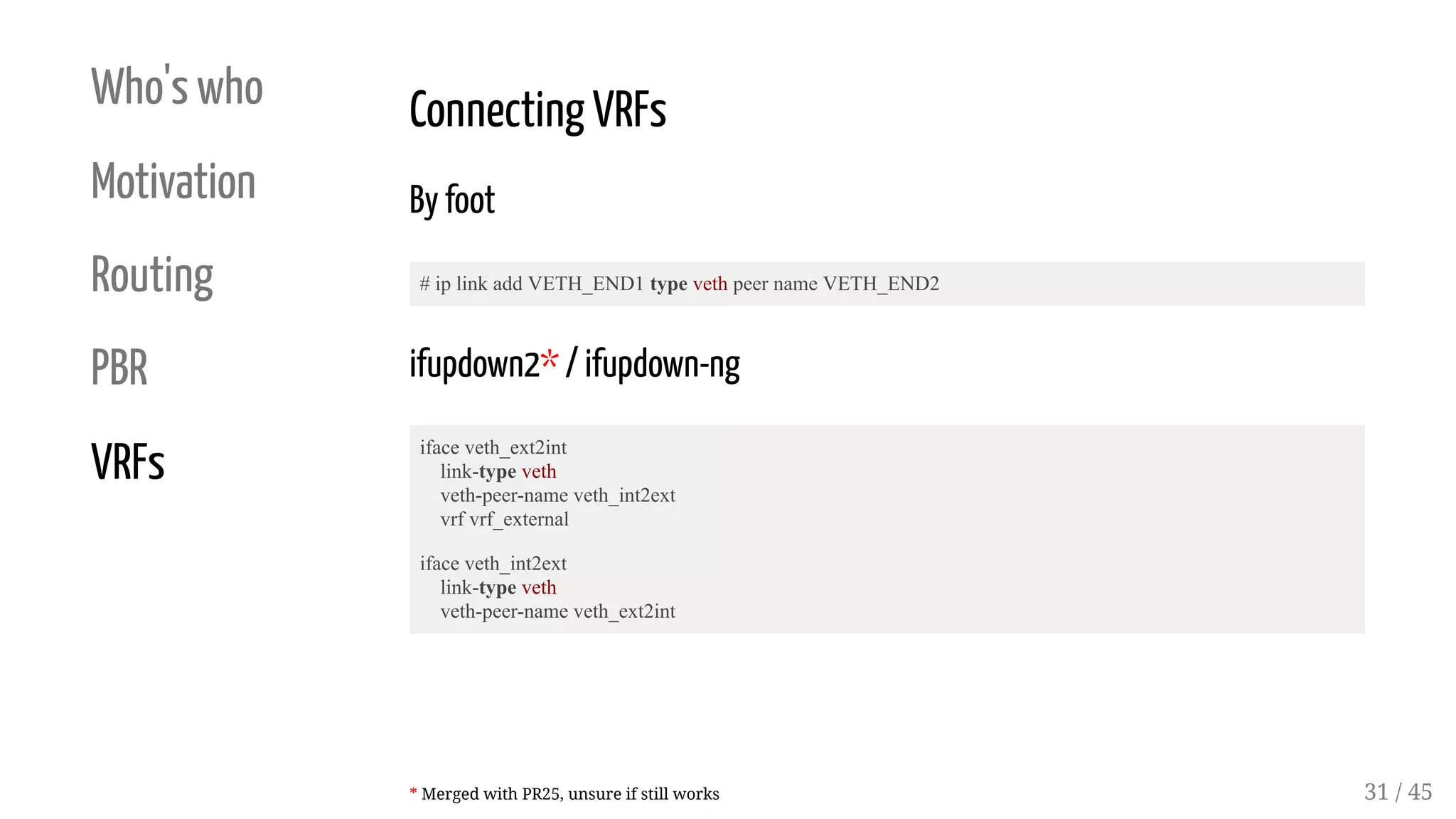 Who's who
Motivation
Routing
PBR
VRFs
Connecting VRFs
By foot
# ip link add VETH_END1 type veth peer name VETH_END2
ifupdown2* / ifupdown-ng
iface veth_ext2int
link-type veth
veth-peer-name veth_int2ext
vrf vrf_external
iface veth_int2ext
link-type veth
veth-peer-name veth_ext2int
* Merged with PR25, unsure if still works 31 / 45
 