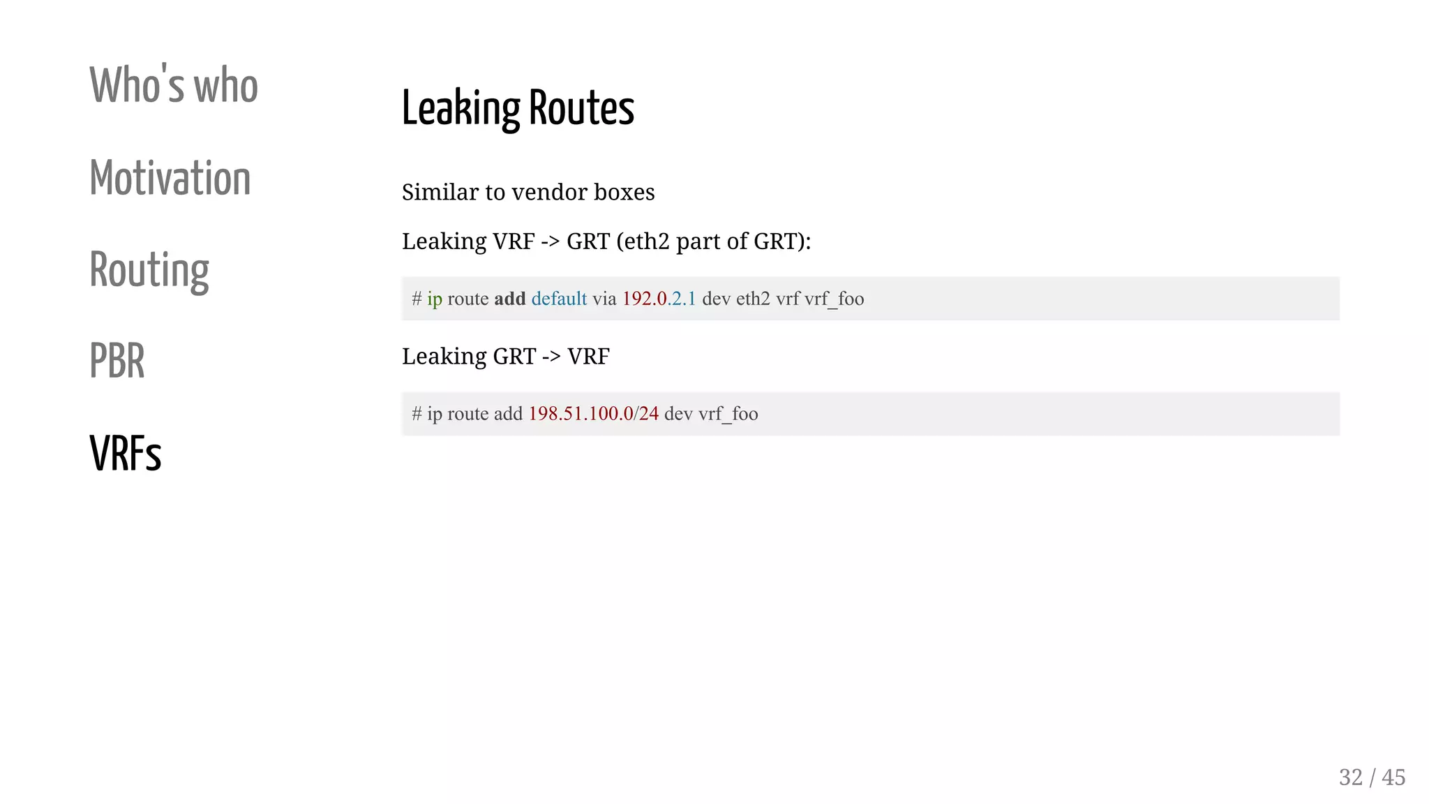 Who's who
Motivation
Routing
PBR
VRFs
Leaking Routes
Similar to vendor boxes
Leaking VRF -> GRT (eth2 part of GRT):
# ip route add default via 192.0.2.1 dev eth2 vrf vrf_foo
Leaking GRT -> VRF
# ip route add 198.51.100.0/24 dev vrf_foo
32 / 45
 
