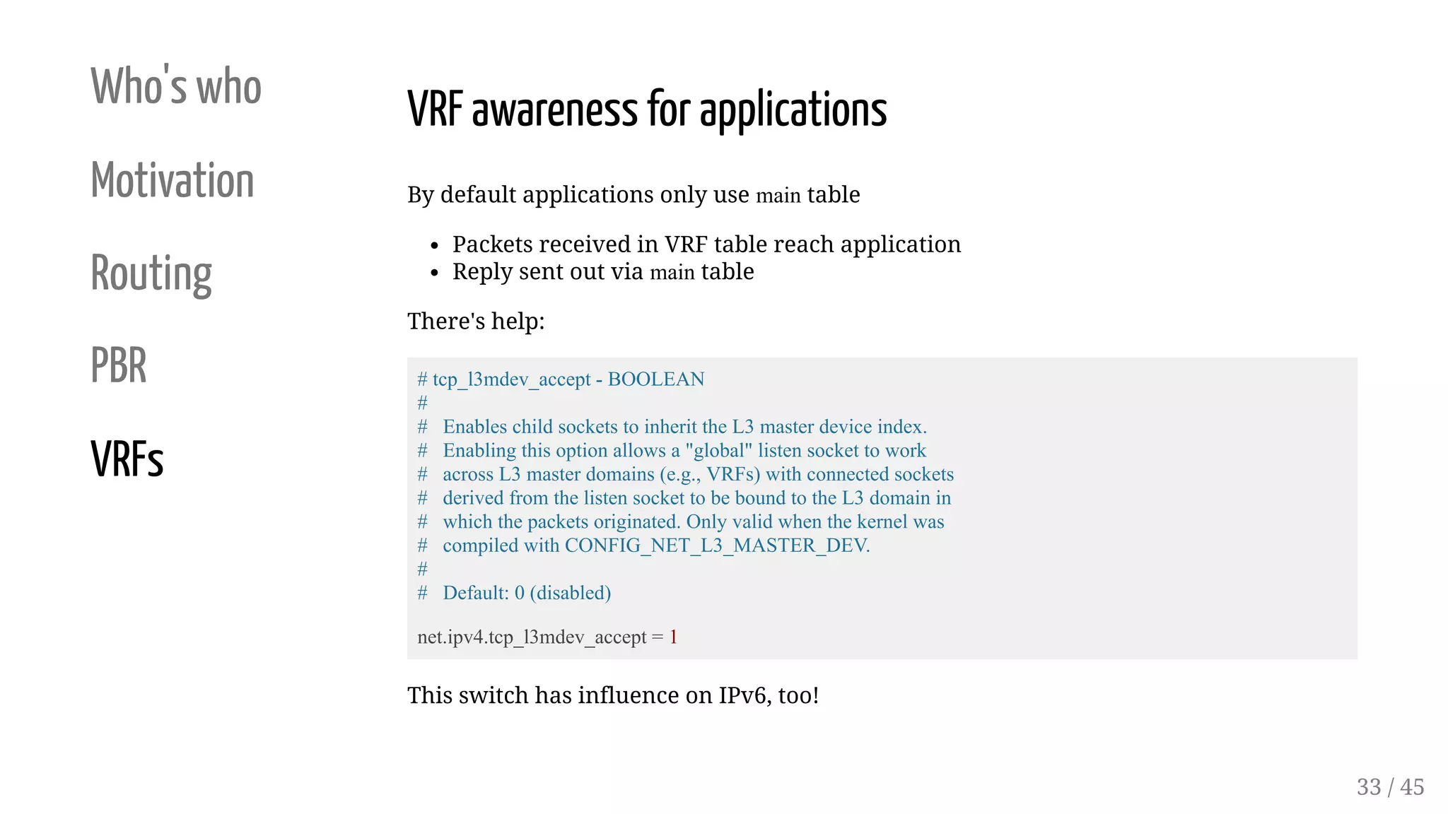 Who's who
Motivation
Routing
PBR
VRFs
VRF awareness for applications
By default applications only use main table
Packets received in VRF table reach application
Reply sent out via main table
There's help:
# tcp_l3mdev_accept - BOOLEAN
#
# Enables child sockets to inherit the L3 master device index.
# Enabling this option allows a "global" listen socket to work
# across L3 master domains (e.g., VRFs) with connected sockets
# derived from the listen socket to be bound to the L3 domain in
# which the packets originated. Only valid when the kernel was
# compiled with CONFIG_NET_L3_MASTER_DEV.
#
# Default: 0 (disabled)
net.ipv4.tcp_l3mdev_accept = 1
This switch has influence on IPv6, too!
33 / 45
 