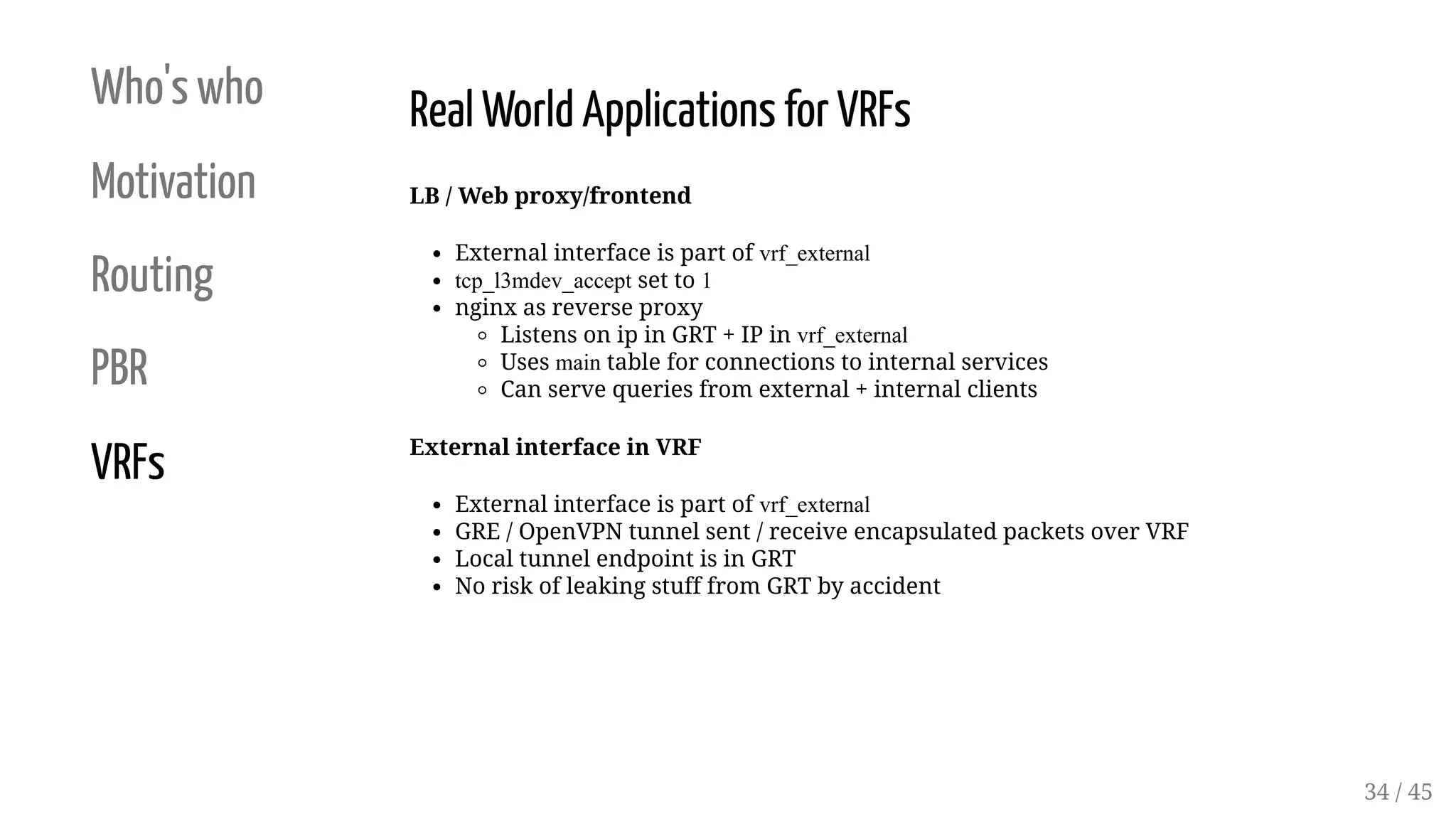 Who's who
Motivation
Routing
PBR
VRFs
Real World Applications for VRFs
LB / Web proxy/frontend
External interface is part of vrf_external
tcp_l3mdev_accept set to 1
nginx as reverse proxy
Listens on ip in GRT + IP in vrf_external
Uses main table for connections to internal services
Can serve queries from external + internal clients
External interface in VRF
External interface is part of vrf_external
GRE / OpenVPN tunnel sent / receive encapsulated packets over VRF
Local tunnel endpoint is in GRT
No risk of leaking stuff from GRT by accident
34 / 45
 