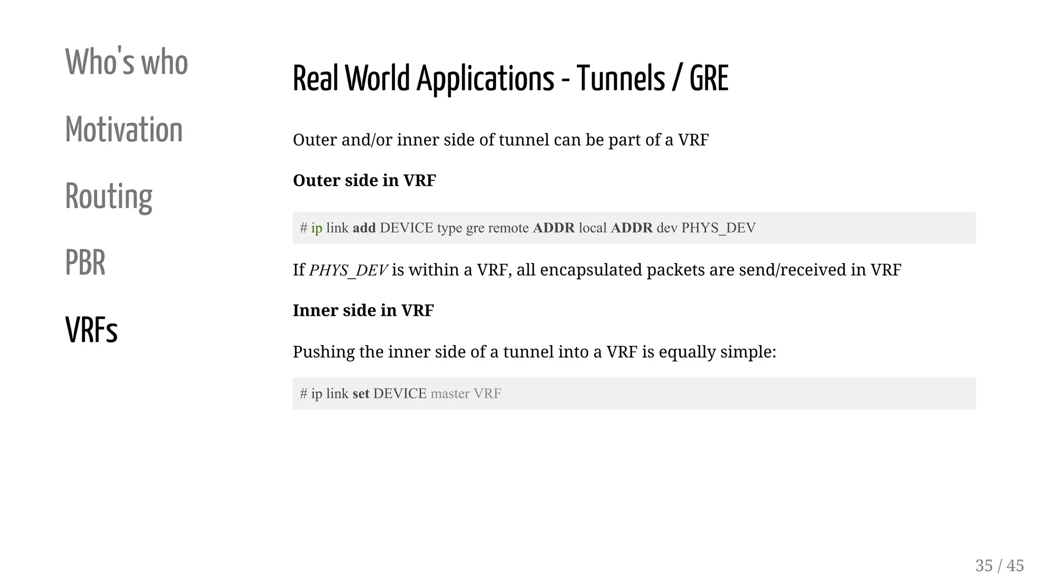 Who's who
Motivation
Routing
PBR
VRFs
Real World Applications - Tunnels / GRE
Outer and/or inner side of tunnel can be part of a VRF
Outer side in VRF
# ip link add DEVICE type gre remote ADDR local ADDR dev PHYS_DEV
If PHYS_DEV is within a VRF, all encapsulated packets are send/received in VRF
Inner side in VRF
Pushing the inner side of a tunnel into a VRF is equally simple:
# ip link set DEVICE master VRF
35 / 45
 