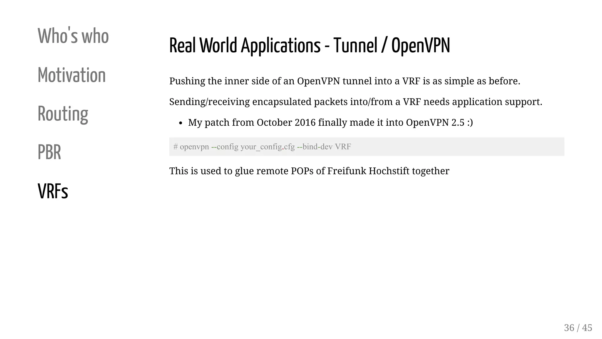 Who's who
Motivation
Routing
PBR
VRFs
Real World Applications - Tunnel / OpenVPN
Pushing the inner side of an OpenVPN tunnel into a VRF is as simple as before.
Sending/receiving encapsulated packets into/from a VRF needs application support.
My patch from October 2016 finally made it into OpenVPN 2.5 :)
# openvpn --config your_config.cfg --bind-dev VRF
This is used to glue remote POPs of Freifunk Hochstift together
36 / 45
 