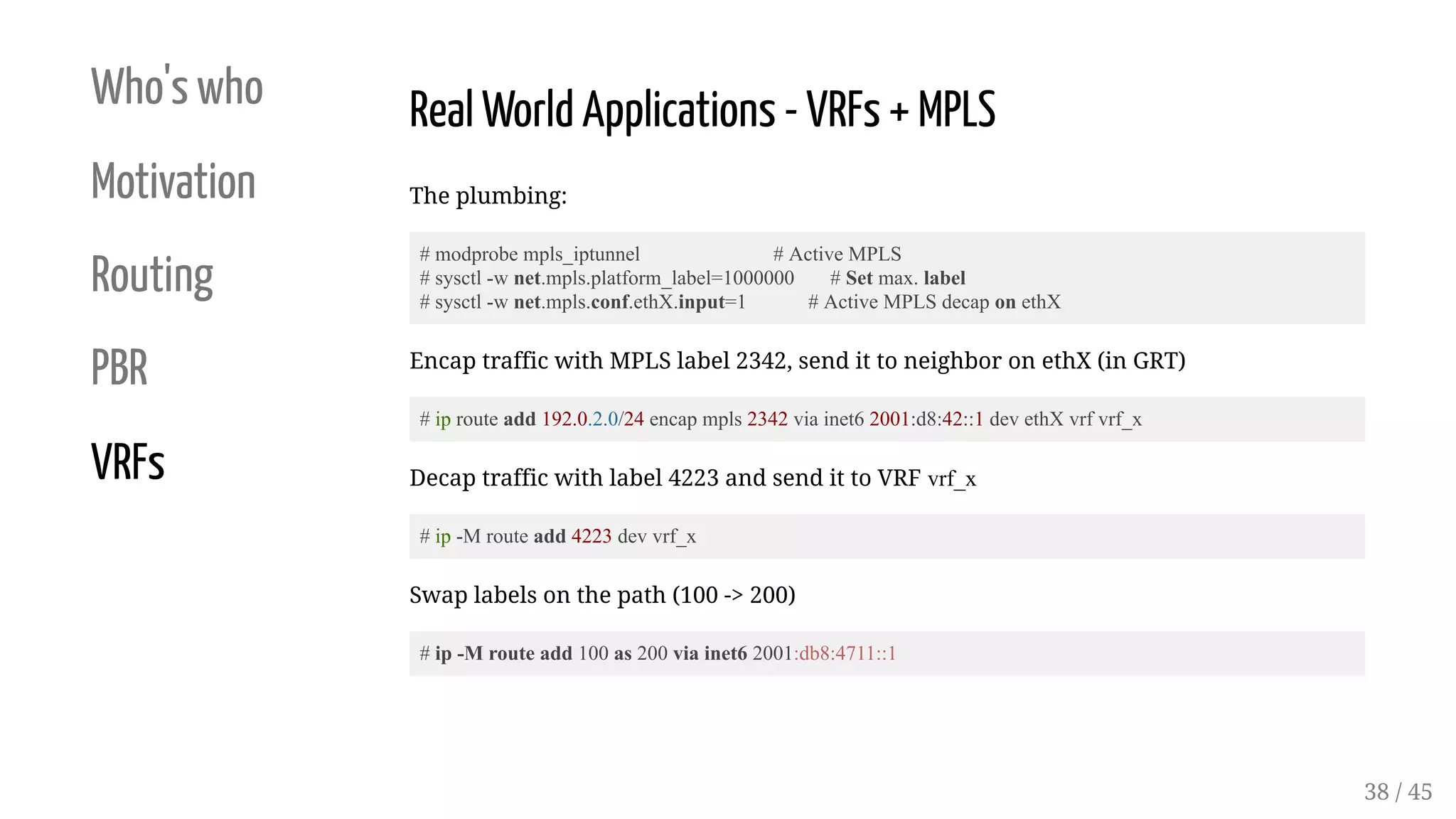 Who's who
Motivation
Routing
PBR
VRFs
Real World Applications - VRFs + MPLS
The plumbing:
# modprobe mpls_iptunnel # Active MPLS
# sysctl -w net.mpls.platform_label=1000000 # Set max. label
# sysctl -w net.mpls.conf.ethX.input=1 # Active MPLS decap on ethX
Encap traffic with MPLS label 2342, send it to neighbor on ethX (in GRT)
# ip route add 192.0.2.0/24 encap mpls 2342 via inet6 2001:d8:42::1 dev ethX vrf vrf_x
Decap traffic with label 4223 and send it to VRF vrf_x
# ip -M route add 4223 dev vrf_x
Swap labels on the path (100 -> 200)
# ip -M route add 100 as 200 via inet6 2001:db8:4711::1
38 / 45
 