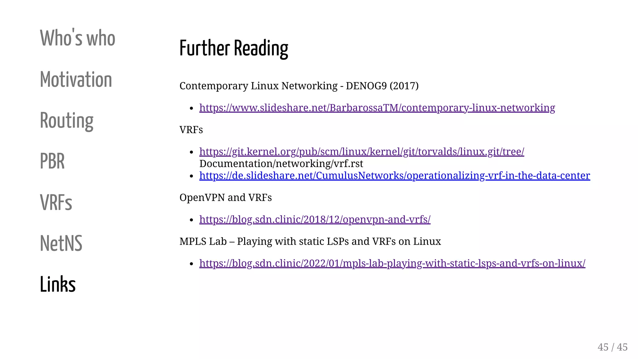 Who's who
Motivation
Routing
PBR
VRFs
NetNS
Links
Further Reading
Contemporary Linux Networking - DENOG9 (2017)
https://www.slideshare.net/BarbarossaTM/contemporary-linux-networking
VRFs
https://git.kernel.org/pub/scm/linux/kernel/git/torvalds/linux.git/tree/
Documentation/networking/vrf.rst
https://de.slideshare.net/CumulusNetworks/operationalizing-vrf-in-the-data-center
OpenVPN and VRFs
https://blog.sdn.clinic/2018/12/openvpn-and-vrfs/
MPLS Lab – Playing with static LSPs and VRFs on Linux
https://blog.sdn.clinic/2022/01/mpls-lab-playing-with-static-lsps-and-vrfs-on-linux/
45 / 45
 