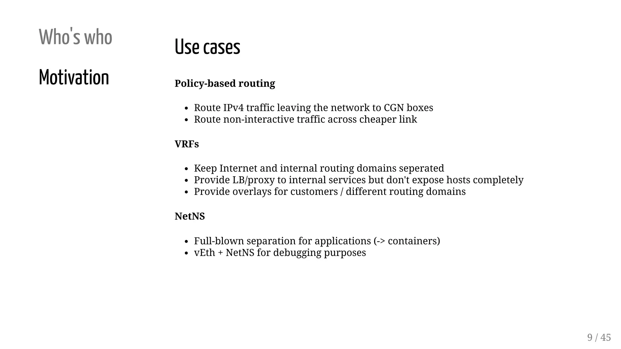Who's who
Motivation
Use cases
Policy-based routing
Route IPv4 traffic leaving the network to CGN boxes
Route non-interactive traffic across cheaper link
VRFs
Keep Internet and internal routing domains seperated
Provide LB/proxy to internal services but don't expose hosts completely
Provide overlays for customers / different routing domains
NetNS
Full-blown separation for applications (-> containers)
vEth + NetNS for debugging purposes
9 / 45
 