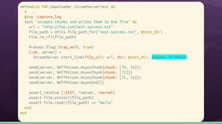 defmodule FWP.Downloader.StreamServerTest do
# ...
@tag :capture_log
test "accepts chunks and writes them to the file" do
url = "http://foo.com/test-success.txt"
file_path = Utils.file_path_for("test-success.txt", @test_dir)
File.rm_rf!(file_path)
Process.flag(:trap_exit, true)
{:ok, server} =
StreamServer.start_link(file_url: url, dir: @test_dir, engine: HTTPMock)
send(server, %HTTPoison.AsyncChunk{chunk: [?H, ?e]})
send(server, %HTTPoison.AsyncChunk{chunk: [?l]})
send(server, %HTTPoison.AsyncChunk{chunk: [?l, ?o]})
send(server, %HTTPoison.AsyncEnd{})
assert_receive {:EXIT, ^server, :normal}
assert File.exists?(file_path)
assert File.read!(file_path) == "Hello"
end
end
 