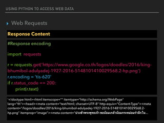 USING PYTHON TO ACCESS WEB DATA
▸ Web Requests
Response Content
#Response encoding
import requests
r = requests.get('https://www.google.co.th/logos/doodles/2016/king-
bhumibol-adulyadej-1927-2016-5148101410029568.2-hp.png')  
r.encoding = ’tis-620' 
if r.status_code == 200: 
print(r.text)
'<!doctype html><html itemscope="" itemtype="http://schema.org/WebPage"
lang="th"><head><meta content="text/html; charset=UTF-8" http-equiv="Content-Type"><meta
content="/logos/doodles/2016/king-bhumibol-adulyadej-1927-2016-5148101410029568.2-
hp.png" itemprop="image"><meta content="ปวงข้าพระพุทธเจ้า ขอน้อมเกล้าน้อมกระหม่อมรำลึกใน...
 