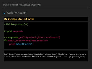 USING PYTHON TO ACCESS WEB DATA
▸ Web Requests
Response Status Codes
#200 Response (OK) 
 
import requests
r = requests.get('https://api.github.com/events') 
if r.status_code == requests.codes.ok: 
print(data[0]['actor'])
 
{'url': 'https://api.github.com/users/ShaolinSarg', 'display_login': 'ShaolinSarg', 'avatar_url': 'https://
avatars.githubusercontent.com/u/6948796?', 'id': 6948796, 'login': 'ShaolinSarg', 'gravatar_id': ''}
 