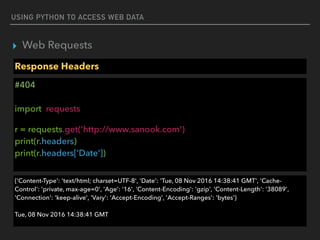 USING PYTHON TO ACCESS WEB DATA
▸ Web Requests
Response Headers
#404 
 
import requests
r = requests.get('http://www.sanook.com') 
print(r.headers) 
print(r.headers[‘Date’]) 
{'Content-Type': 'text/html; charset=UTF-8', 'Date': 'Tue, 08 Nov 2016 14:38:41 GMT', 'Cache-
Control': 'private, max-age=0', 'Age': '16', 'Content-Encoding': 'gzip', 'Content-Length': '38089',
'Connection': 'keep-alive', 'Vary': 'Accept-Encoding', 'Accept-Ranges': 'bytes'} 
 
Tue, 08 Nov 2016 14:38:41 GMT
 